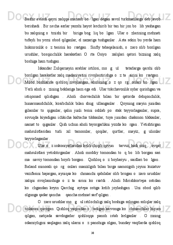 Bashir avlodi qaysi  xalqqa mansub bo lgan degan savol turkmanlarga deb javob
berishadi . Bir necha asrlar yaxshi hayot kechirib bir tan bir jon bo lib yashagan	

bu xalqning o tmishi  bir    biriga bog liq bo lgan . Ular  o zlarining mehnati	
    
tufayli  bu yerni obod qilganlar, el  nazariga tushganlar  . Asta sekin bu yerda ham
hukmronlik   o z   tasirini   ko rsatgan   .   Sinfiy   tabaqalanish,   o zaro   olib   borilgan
  
urushlar,   bosqinchilik   harakatlari   O rta   Osiyo     xalqlari   qatori   bizning   xalq	

boshiga ham tushgan .
Iskandar   Zulqarnayin   arablar   istilosi,   mo g ul     tatarlarga   qarshi   olib	
  
borilgan harakatlar  xalq madaniyatini  rivojlantirishga o z ta sirini ko rsatgan  .	
  
Milod   boshlarida   qishloq   rivojlangan,   aholining   o z   qo rg onlari   bo lgan   .	
   
Yerli aholi o zining beklariga ham ega edi . Ular tokchavonlik uylar qurishgan va	

istiqomad   qilishgan   .   Aholi   chorvachilik   bilan   bir   qatorda   dehqonchilik,
hunarmandchilik,   kosibchilik   bilan   shug ullanganlar   .   Qoyning   mayin   junidan	

gilamlar   to qiganlar,   qalin   junli   terini   oshlab   po stak   tayyorlaganlar,   supra,	
 
sovuqda   kiyadigan   ichkicha   kaltacha   tikkanlar,   tuya   junidan   chakmon   tikkanlar,
namat to qiganlar . Qish uchun aholi tayorgarlikni yozda ko rgan . Yetishtirgan	
 
mahsulotlaridan   turli   xil   tamomlar,   qoqilar,   qurtlar,   mayiz,   g ulimlar	

tayyorlaganlar . 
Ular o z imkoniyatlaridan kelib chiqib qovun   tarvuz, kadi oziq   ovqat	
  
mahsulotlari   yetishtirganlar   .   Aholi   moddiy   tomondan   to q   bo lib   borgan   sari	
 
ma naviy tomondan boyib borgan .   Qishloq o z boylariyu , saidlari bo lgan .	
  
Baland   minorali   qo rg onlari   manzilgoh   bilan   birga   namozgoh   joyini   kuzatuv	
 
vazifasini   bajargan,   ayniqsa   ko chmanchi   qabilalar   olib   brogan   o zaro   urushlar	
 
xalqni   rivojlanishiga   o z   ta sirini   ko rsatdi   .   Aholi   Mirishkortepa   ostidan	
  
ko chgandan   keyin   Qarchig aytepa   ostiga   kelib   joylashgan   .   Uni   obod   qilib	
 
olgunga qadar qancha   qancha mehnat sarf qilgan .	

O zaro urushlar mo g ul istilochiligi xalq boshiga solingan soliqlar xalq	
  
tinkasini quritgan . Qishloq yaqinidan o tadigan karvonga ko chmanchilar hujum	
 
qilgan,   natijada   savdogarlar   qishloqqa   panoh   istab   kelganlar   .   O zining	

odamiyligini   saqlagan   xalq   ularni   o z   panohiga  olgan,   bunday   vaqtlarda   qishloq	

38 