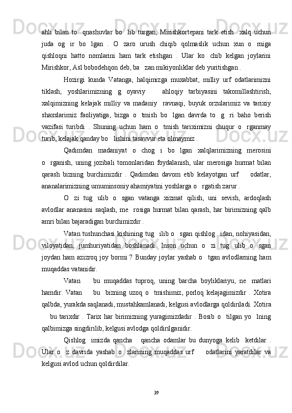 ahli   bilan   to qnashuvlar   bo lib   turgan,   Mirishkortepani   tark   etish     xalq   uchun 
juda   og ir   bo lgan   .   O zaro   urush   chiqib   qolmaslik   uchun   xun   o rniga	
   
qishloqni   hatto   nomlarini   ham   tark   etishgan   .   Ular   ko chib   kelgan   joylarini	

Mirishkor, Asl bobodehqon deb, ba zan mikiyonliklar deb yuritishgan .	

Hozirgi   kunda   Vatanga,   halqimizga   muxabbat,   milliy   urf   odatlarimizni
tiklash,   yoshlarimizning   g oyaviy     ahloqiy   tarbiyasini   takomillashtirish,	
 
xalqimizning   kelajak   milliy   va   madaniy     ravnaqi,   buyuk   orzularimiz   va   tarixiy
shaxslarimiz   faoliyatiga,   bizga   o tmish   bo lgan   davrda   to g ri   baho   berish	
   
vazifasi   turibdi   .   Shuning   uchun   ham   o tmish   tariximizni   chuqur   o rganmay	
 
turib, kelajak qanday bo lishini tasavvur eta olmaymiz .	

Qadimdan   madaniyat   o chog i   bo lgan   xalqlarimizning   merosini	
  
o rganish,   uning   jozibali   tomonlaridan   foydalanish,   ular   merosiga   hurmat   bilan	

qarash   bizning   burchimizdir   .   Qadimdan   davom   etib   kelayotgan   urf     odatlar,	

ananalarimizning umuminsoniy ahamiyatini yoshlarga o rgatish zarur .	

O zi   tug ulib   o sgan   vatanga   xizmat   qilish,   uni   sevish,   ardoqlash	
  
avlodlar   ananasini   saqlash,   me rosiga   hurmat   bilan   qarash,   har   birimizning   qalb	

amri bilan bajaradigan burchimizdir .
Vatan tushunchasi  kishining tug ilib o sgan qishlog idan, nohiyasidan,	
  
viloyatidan,   jumhuriyatidan   boshlanadi.   Inson   uchun   o zi   tug ulib   o sgan	
  
joydan ham   azizroq joy  bormi   ? Bunday   joylar   yashab  o tgan  avlodlarning  ham

muqaddas vatanidir.
Vatan     bu   muqaddas   tuproq,   uning   barcha   boyliklariyu,   ne matlari	
 
hamdir.   Vatan     bu     bizning   uzoq   o tmishimiz,   porloq   kelajagimizdir   .   Xotira
 
qalbda, yurakda saqlanadi, mustahkamlanadi, kelgusi avlodlarga qoldiriladi.  Xotira
  bu   tarixdir   .   Tarix   har   birimizning   yuragimizdadir   .   Bosib   o tilgan   yo lning	
  
qalbimizga singdirilib, kelgusi avlodga qoldirilganidir.
Qishlog imizda   qancha   qancha   odamlar   bu   dunyoga   kelib     ketdilar   .	
 
Ular   o z   davrida   yashab   o zlarining   muqaddas   urf     odatlarini   yaratdilar   va	
  
kelgusi avlod uchun qoldirdilar.
39 
