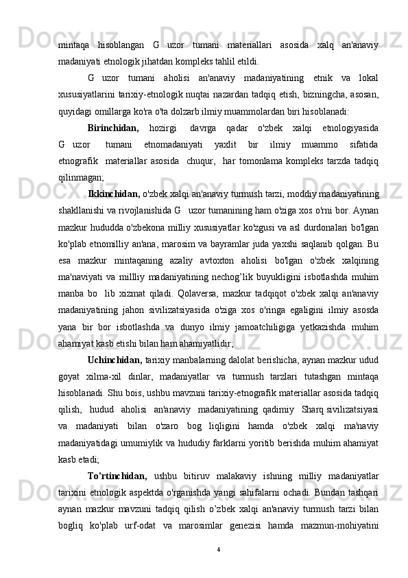 mintaqa   hisoblangan   G uzor   tumani   materiallari   asosida   xalq   an'anaviy
madaniyati etnologik jihatdan kompleks tahlil etildi.
G uzor   tumani   aholisi   an'anaviy   madaniyatining   etnik   va   lokal	

xususiyatlarini   tarixiy-etnologik nuqtai   nazardan  tadqiq etish,  bizningcha,  asosan,
quyidagi omillarga ko'ra o'ta dolzarb ilmiy muammolardan biri hisoblanadi:
Birinchidan,       hozirgi        davrga      qadar      o'zbek       xalqi       etnologiyasida
G uzor         tumani       etnomadaniyati       yaxlit       bir       ilmiy       muammo       sifatida	

etnografik     materiallar   asosida     chuqur,     har   tomonlama   kompleks   tarzda   tadqiq
qilinmagan;
Ikkinchidan,   o'zbek xalqi an'anaviy turmush tarzi, moddiy madaniyatining
shakllanishi va rivojlanishida G uzor tumanining ham o'ziga xos o'rni bor. Aynan	

mazkur hududda o'zbekona milliy xususiyatlar ko'zgusi va asl durdonalari bo'lgan
ko'plab etnomilliy an'ana, marosim va bayramlar juda yaxshi saqlanib qolgan. Bu
esa   mazkur   mintaqaning   azaliy   avtoxton   aholisi   bo'lgan   o'zbek   xalqining
ma'naviyati   va   millliy   madaniyatining   nechog’lik   buyukligini   isbotlashda   muhim
manba   bo lib   xizmat   qiladi.   Qolaversa,   mazkur   tadqiqot   o'zbek   xalqi   an'anaviy	

madaniyatining   jahon   sivilizatsiyasida   o'ziga   xos   o'ringa   egaligini   ilmiy   asosda
yana   bir   bor   isbotlashda   va   dunyo   ilmiy   jamoatchiligiga   yetkazishda   muhim
ahamiyat kasb etishi bilan ham ahamiyatlidir;
Uchinchidan,   tarixiy manbalarning dalolat berishicha, aynan mazkur udud
goyat   xilma-xil   dinlar,   madaniyatlar   va   turmush   tarzlari   tutashgan   mintaqa
hisoblanadi. Shu bois, ushbu mavzuni tarixiy-etnografik materiallar asosida tadqiq
qilish,   hudud   aholisi   an'anaviy   madaniyatining  qadimiy   Sharq sivilizatsiyasi
va   madaniyati   bilan   o'zaro   bog liqligini   hamda   o'zbek   xalqi   ma'naviy	

madaniyatidagi umumiylik va hududiy farklarni yoritib berishda muhim ahamiyat
kasb etadi;
To'rtinchidan,   ushbu   bitiruv   malakaviy   ishning   milliy   madaniyatlar
tarixini   etnologik   aspektda   o'rganishda   yangi   sahifalarni   ochadi.   Bundan   tashqari
aynan   mazkur   mavzuni   tadqiq   qilish   o’zbek   xalqi   an'anaviy   turmush   tarzi   bilan
bogliq   ko'plab   urf-odat   va   marosimlar   genezisi   hamda   mazmun-mohiyatini
4 