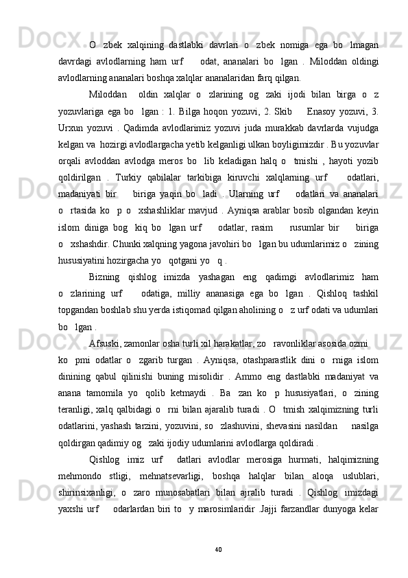 O zbek   xalqining   dastlabki   davrlari   o zbek   nomiga   ega   bo lmagan  
davrdagi   avlodlarning   ham   urf     odat,   ananalari   bo lgan   .  	
  Miloddan   oldingi
avlodlarning ananalari boshqa xalqlar ananalaridan farq qilgan.
Miloddan     oldin   xalqlar   o zlarining   og zaki   ijodi   bilan   birga   o z	
  
yozuvlariga   ega   bo lgan   :   1.   Bilga   hoqon   yozuvi,   2.   Skib     Enasoy   yozuvi,   3.	
 
Urxun   yozuvi   .   Qadimda   avlodlarimiz   yozuvi   juda   murakkab   davrlarda   vujudga
kelgan va  hozirgi avlodlargacha yetib kelganligi ulkan boyligimizdir . Bu yozuvlar
orqali   avloddan   avlodga   meros   bo lib   keladigan   halq   o tmishi   ,   hayoti   yozib	
 
qoldirilgan   .   Turkiy   qabilalar   tarkibiga   kiruvchi   xalqlarning   urf     odatlari,	

madaniyati   bir     biriga   yaqin   bo ladi   .   Ularning   urf     odatlari   va   ananalari	
  
o rtasida   ko p   o xshashliklar   mavjud   .   Ayniqsa   arablar   bosib   olgandan   keyin	
  
islom   diniga   bog kiq   bo lgan   urf     odatlar,   rasim     rusumlar   bir     biriga	
    
o xshashdir. Chunki xalqning yagona javohiri bo lgan bu udumlarimiz o zining	
  
hususiyatini hozirgacha yo qotgani yo q .	
 
Bizning   qishlog imizda   yashagan   eng   qadimgi   avlodlarimiz   ham

o zlarining   urf     odatiga,   milliy   ananasiga   ega   bo lgan   .   Qishloq   tashkil	
  
topgandan boshlab shu yerda istiqomad qilgan aholining o z urf odati va udumlari	

bo lgan .	

Afsuski, zamonlar osha turli xil harakatlar, zo ravonliklar asosida ozmi 	
 
ko pmi   odatlar   o zgarib   turgan   .   Ayniqsa,   otashparastlik   dini   o rniga   islom	
  
dinining   qabul   qilinishi   buning   misolidir   .   Ammo   eng   dastlabki   madaniyat   va
anana   tamomila   yo qolib   ketmaydi   .   Ba zan   ko p   hususiyatlari,   o zining	
   
teranligi,   xalq   qalbidagi   o rni   bilan   ajaralib   turadi   .   O tmish   xalqimizning   turli	
 
odatlarini,  yashash   tarzini,  yozuvini,  so zlashuvini,  shevasini   nasildan    nasilga	
 
qoldirgan qadimiy og zaki ijodiy udumlarini avlodlarga qoldiradi .	

Qishlog imiz   urf   datlari   avlodlar   merosiga   hurmati,   halqimizning	
 
mehmondo stligi,   mehnatsevarligi,   boshqa   halqlar   bilan   aloqa   uslublari,	

shirinsixanligi,   o zaro   munosabatlari   bilan   ajralib   turadi   .   Qishlog imizdagi	
 
yaxshi   urf     odarlardan   biri   to y   marosimlaridir   .Jajji   farzandlar   dunyoga   kelar	
 
40 