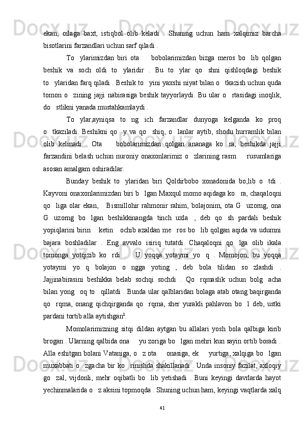 ekan,   oilaga   baxt,   istiqbol   olib   keladi   .   Shuning   uchun   ham   xalqimiz   barcha
bisotlarini farzandlari uchun sarf qiladi .
To ylarimizdan   biri   ota     bobolarimizdan   bizga   meros   bo lib   qolgan  
beshik   va   soch   oldi   to ylaridir   .   Bu   to ylar   qo shni   qishloqdagi   beshik	
  
to ylaridan farq qiladi . Beshik to yini yaxshi niyat bilan o tkazish uchun quda	
  
tomon   o zining   jajji   nabirasiga   beshik   tayyorlaydi.   Bu   ular   o rtasidagi   inoqlik,	
 
do stlikni yanada mustahkamlaydi .	

To ylar,ayniqsa   to ng ich   farzandlar   dunyoga   kelganda   ko proq	
   
o tkaziladi.   Beshikni   qo y   va   qo shiq,   o lanlar   aytib,   shodu   hurramlik   bilan	
   
olib   kelinadi   .   Ota     bobolarimizdan   qolgan   ananaga   ko ra,   beshikda   jajji	
 
farzandini   belash   uchun   nuroniy   onaxonlarimiz   o zlarining   rasm     rusumlariga	
 
asosan amalgam oshiradilar.
Bunday   beshik   to ylaridan   biri   Qoldirbobo   xonadonida   bo;lib   o tdi   .	
 
Kayvoni onaxonlarimizdan biri b lgan Maxqul momo aqidaga ko ra, chaqaloqni	
 
qo liga   olar   ekan,   Bismillohir   rahmonir   rahim,   bolajonim,   ota   G uzorng,   ona	
  
G uzorng   bo lgan   beshikkinangda   tinch   uxla ,   deb   qo sh   pardali   beshik
   
yopiqlarini birin  ketin     ochib azaldan me ros bo lib qolgan aqida va udumni	
  
bajara   boshladilar   .   Eng   avvalo   isiriq   tutatdi.   Chaqaloqni   qo lga   olib   ikala	

tomonga   yotqizib   ko rdi   .   U   yoqqa   yotaymi   yo q   .   Momojon,   bu   yoqqa	
  
yotaymi   yo q   bolajon   o ngga   yoting ,   deb   bola   tilidan   so zlashdi   .	
   
Jajjinabirasini   beshikka   belab   sochqi   sochdi   .   Qo rqmaslik   uchun   bolg acha	
 
bilan yong oq to qillatdi . Bunda ular qalblaridan bolaga atab otang baqirganda	
 
qo rqma,   onang   qichqirganda   qo rqma,   sher   yurakli   pahlavon   bo l   deb,   ustki	
  
pardani tortib alla aytishgan 1
.
Momolarimizning   sitqi   dildan   aytgan   bu   allalari   yosh   bola   qalbiga   kirib
brogan . Ularning qalbida ona   yu zoriga bo lgan mehri kun sayin ortib boradi .	
 
Alla eshitgan bolani Vataniga, o z ota   onasiga, ek   yurtiga, xalqiga bo lgan	
   
muxabbati o zgacha bir ko rinishda shakillanadi  . Unda insoniy fazilat, axloqiy	
 
go zal,   vijdonli,   mehr   oqibatli   bo lib   yetishadi   .   Buni   keyingi   davrlarda   hayot	
 
yechinmalarida o z aksini topmoqda . Shuning uchun ham, keyingi vaqtlarda xalq	

41 