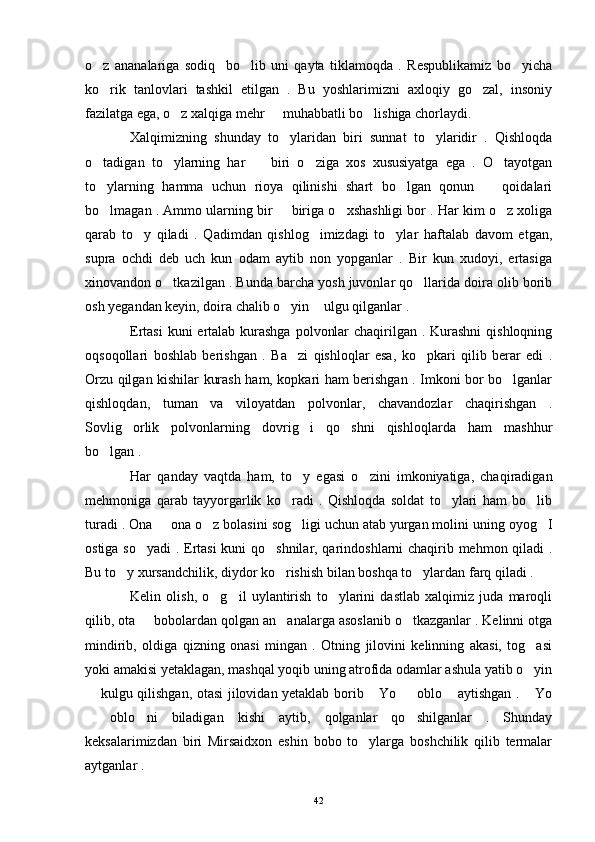 o z   ananalariga   sodiq     bo lib   uni   qayta   tiklamoqda   .   Respublikamiz   bo yicha  
ko rik   tanlovlari   tashkil   etilgan   .   Bu   yoshlarimizni   axloqiy   go zal,   insoniy
 
fazilatga ega, o z xalqiga mehr   muhabbatli bo lishiga chorlaydi.	
  
Xalqimizning   shunday   to ylaridan   biri   sunnat   to ylaridir   .   Qishloqda	
 
o tadigan   to ylarning   har     biri   o ziga   xos   xususiyatga   ega   .   O tayotgan	
    
to ylarning   hamma   uchun   rioya   qilinishi   shart   bo lgan   qonun     qoidalari
  
bo lmagan . Ammo ularning bir   biriga o xshashligi bor . Har kim o z xoliga
   
qarab   to y   qiladi   .   Qadimdan   qishlog imizdagi   to ylar   haftalab   davom   etgan,	
  
supra   ochdi   deb   uch   kun   odam   aytib   non   yopganlar   .   Bir   kun   xudoyi,   ertasiga
xinovandon o tkazilgan . Bunda barcha yosh juvonlar qo llarida doira olib borib	
 
osh yegandan keyin, doira chalib o yin  ulgu qilganlar .	
 
Ertasi  kuni ertalab kurashga  polvonlar  chaqirilgan . Kurashni  qishloqning
oqsoqollari   boshlab   berishgan   .   Ba zi   qishloqlar   esa,   ko pkari   qilib   berar   edi   .
 
Orzu qilgan kishilar kurash ham, kopkari ham berishgan . Imkoni bor bo lganlar	

qishloqdan,   tuman   va   viloyatdan   polvonlar,   chavandozlar   chaqirishgan   .
Sovlig orlik   polvonlarning   dovrig i   qo shni   qishloqlarda   ham   mashhur	
  
bo lgan .	

Har   qanday   vaqtda   ham,   to y   egasi   o zini   imkoniyatiga,   chaqiradigan	
 
mehmoniga   qarab   tayyorgarlik   ko radi   .   Qishloqda   soldat   to ylari   ham   bo lib	
  
turadi . Ona   ona o z bolasini sog ligi uchun atab yurgan molini uning oyog I	
   
ostiga so yadi . Ertasi  kuni qo shnilar, qarindoshlarni chaqirib mehmon qiladi .	
 
Bu to y xursandchilik, diydor ko rishish bilan boshqa to ylardan farq qiladi .	
  
Kelin   olish,   o g il   uylantirish   to ylarini   dastlab   xalqimiz   juda   maroqli	
  
qilib, ota   bobolardan qolgan an analarga asoslanib o tkazganlar . Kelinni otga	
  
mindirib,   oldiga   qizning   onasi   mingan   .   Otning   jilovini   kelinning   akasi,   tog asi	

yoki amakisi yetaklagan, mashqal yoqib uning atrofida odamlar ashula yatib o yin

 kulgu qilishgan, otasi jilovidan yetaklab borib  Yo   oblo  aytishgan .  Yo	
    
  oblo ni   biladigan   kishi   aytib,   qolganlar   qo shilganlar   .   Shunday
  
keksalarimizdan   biri   Mirsaidxon   eshin   bobo   to ylarga   boshchilik   qilib   termalar	

aytganlar .
42 