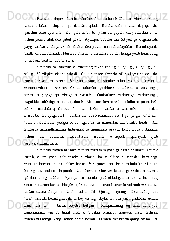 Bundan tashqari, oltin to ylar ham bo lib turadi Oltin to ylari o zining   
saxovati   bilan   boshqa   to ylardan   farq   qiladi   .   Barcha   kishilar   shularday   qo sha	
 
qarishni   orzu   qilishadi   .   Ko pchilik   bu   to ydan   bir   payola   choy   ichishni   o zi	
  
uchun yaxshi tilak deb qabul qiladi . Ayniqsa, bobolarimiz 63 yoshga kirganlarida
payg ambar yoshiga yetdik, shukur deb yoshlarini nishonlaydilar . Bu nihoyatda	

baxtli kun hisoblanadi . Nuroniy otaxon, onaxonlarimiz shu kunga yetib kelishning
o zi ham baxtdir, deb biladilar .	

Shunday   to ylardan   o zlarining   nikohlarining   30   yilligi,   40   yilligi,   50	
 
yilligi,   60   yiligini   nishonlashadi   .   Chunki   inson   shuncha   yil   ahil   yashab   qo sha	

qarisa   bunga   nima   yetsin   .   Ba zan   nevara,   chevaralari   bilan   eng   baxtli   kunlarni	

nishonlaydilar   .   Bunday   ibratli   udumlar   yoshlarni   kattalarni   e zozlashga,	

xurmatini   joyiga   qo yishga   o rgatadi   .   Qariyalarni   yashashga,   yasharishga,	
 
ezgulikka intilishga harakat qildiradi . Ma lum davrda urf   odatlarga qarshi turli	
 
xil   ko rinishda   qarshiliklar   bo ldi   .   Lekin   odamlar   o zini   eski   bobolaridan	
  
meros bo lib qolgan urf   odatlaridan voz kechmadi . Yo l qo yilgan xatoliklar	
   
tufayli   avlodlardan   yodgorlik   bo lgan   ba zi   minoralarimiz   buzilib   ketdi   .   Shu	
 
kunlarda   farzandlarimizni   tarbiyalashda   murakkab   jarayon   kechmoqda   .   Shuning
uchun   ham   bolalarni   mehnatsevar,   irodali,   e tiqodli,   qadriyatli   qilib	

tarbiyalashimiz zarur. 
Shunday paytda har bir udum va marakada yoshiga qarab bolalarni ishtirok
ettirib,   o rta   yosh   kishilarimiz   o zlarini   ko z   oldida   o zlaridan   kattalarga	
   
nisbatan hurmat  ko rsatishlari lozim . Har qancha bo lsa ham bola ko zi bilan	
  
ko rganida   xulosa   chiqaradi   .   Ular   ham   o zlaridan   kattalarga   nisbatan   hurmat	
 
qilishni   o rganadilar   .   Ayniqsa,   marhumlar   yod   etiladigan   marakada   ko proq	
 
ishtirok ettirish kerak . Negaki, qabristonda o z avoid qayerda yotganligini biladi,	

undan   xulosa   chiqaradi   .   Urf     odatlar   M   .   Qoshg ariyning   Devinu   lug atit	
   
turk  asarida keltirilganidek, turkey va sug diylar aralash yashaganliklari uchun	
	
ham   ular   bir     birini   boyitib   kelgan   .   Xalqimizning   og zaki   adabiyoti	
 
namunalarini   yig ib   tahlil   etish   o tmishni   teranroq   tasavvur   etadi,   kelajak
 
madaniyatimizga   keng   imkon   ochib   beradi   .   Odatda   har   bir   xalqning   oz   bo lsa	

43 