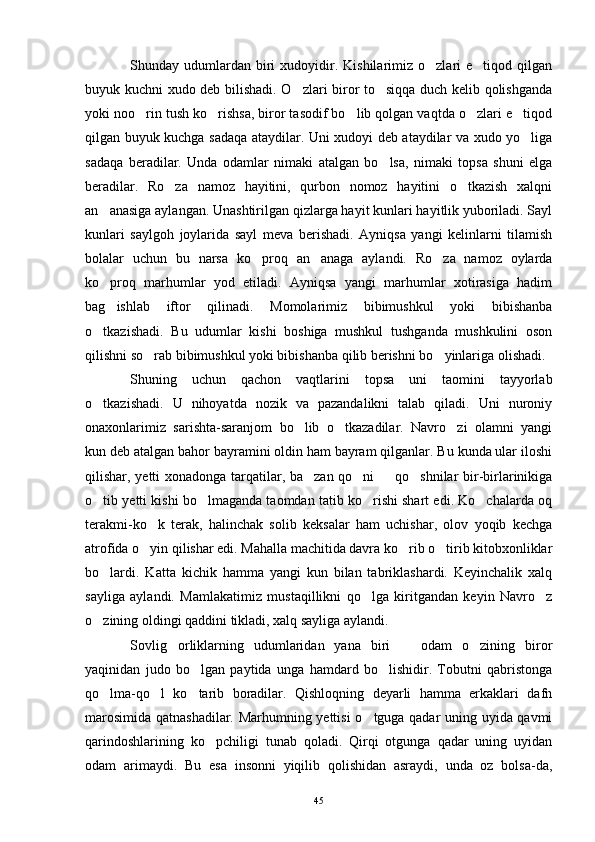 Shunday  udumlardan   biri   xudoyidir.  Kishilarimiz  o zlari  e tiqod  qilgan 
buyuk kuchni xudo deb bilishadi. O zlari biror to siqqa duch kelib qolishganda	
 
yoki noo rin tush ko rishsa, biror tasodif bo lib qolgan vaqtda o zlari e tiqod	
    
qilgan buyuk kuchga sadaqa ataydilar. Uni xudoyi deb ataydilar va xudo yo liga	

sadaqa   beradilar.   Unda   odamlar   nimaki   atalgan   bo lsa,   nimaki   topsa   shuni   elga	

beradilar.   Ro za   namoz   hayitini,   qurbon   nomoz   hayitini   o tkazish   xalqni	
 
an anasiga aylangan. Unashtirilgan qizlarga hayit kunlari hayitlik yuboriladi. Sayl	

kunlari   saylgoh   joylarida   sayl   meva   berishadi.   Ayniqsa   yangi   kelinlarni   tilamish
bolalar   uchun   bu   narsa   ko proq   an anaga   aylandi.   Ro za   namoz   oylarda	
  
ko proq   marhumlar   yod   etiladi.   Ayniqsa   yangi   marhumlar   xotirasiga   hadim	

bag ishlab   iftor   qilinadi.   Momolarimiz   bibimushkul   yoki   bibishanba

o tkazishadi.   Bu   udumlar   kishi   boshiga   mushkul   tushganda   mushkulini   oson	

qilishni so rab bibimushkul yoki bibishanba qilib berishni bo yinlariga olishadi.	
 
Shuning   uchun   qachon   vaqtlarini   topsa   uni   taomini   tayyorlab
o tkazishadi.   U   nihoyatda   nozik   va   pazandalikni   talab   qiladi.   Uni   nuroniy	

onaxonlarimiz   sarishta-saranjom   bo lib   o tkazadilar.   Navro zi   olamni   yangi	
  
kun deb atalgan bahor bayramini oldin ham bayram qilganlar. Bu kunda ular iloshi
qilishar, yetti xonadonga tarqatilar, ba zan qo ni   qo shnilar bir-birlarinikiga
   
o tib yetti kishi bo lmaganda taomdan tatib ko rishi shart edi. Ko chalarda oq	
   
terakmi-ko k   terak,   halinchak   solib   keksalar   ham   uchishar,   olov   yoqib   kechga	

atrofida o yin qilishar edi. Mahalla machitida davra ko rib o tirib kitobxonliklar
  
bo lardi.   Katta   kichik   hamma   yangi   kun   bilan   tabriklashardi.   Keyinchalik   xalq	

sayliga   aylandi.   Mamlakatimiz   mustaqillikni   qo lga   kiritgandan   keyin   Navro z	
 
o zining oldingi qaddini tikladi, xalq sayliga aylandi.	

Sovlig orliklarning   udumlaridan   yana   biri     odam   o zining   biror	
  
yaqinidan   judo   bo lgan   paytida   unga   hamdard   bo lishidir.   Tobutni   qabristonga	
 
qo lma-qo l   ko tarib   boradilar.   Qishloqning   deyarli   hamma   erkaklari   dafn	
  
marosimida qatnashadilar. Marhumning yettisi  o tguga qadar uning uyida qavmi	

qarindoshlarining   ko pchiligi   tunab   qoladi.   Qirqi   otgunga   qadar   uning   uyidan	

odam   arimaydi.   Bu   esa   insonni   yiqilib   qolishidan   asraydi,   unda   oz   bolsa-da,
45 