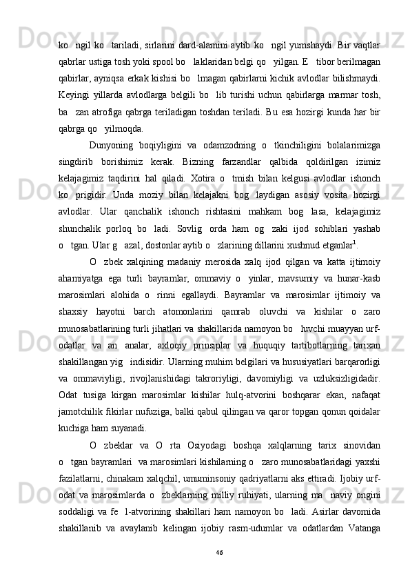 ko ngil   ko tariladi,  sirlarini   dard-alamini   aytib   ko ngil   yumshaydi.   Bir   vaqtlar  
qabrlar ustiga tosh yoki spool bo laklaridan belgi qo yilgan. E tibor berilmagan	
  
qabirlar, ayniqsa erkak kishisi  bo lmagan qabirlarni  kichik avlodlar  bilishmaydi.

Keyingi   yillarda   avlodlarga   belgili   bo lib   turishi   uchun   qabirlarga   marmar   tosh,	

ba zan atrofiga  qabrga  teriladigan toshdan  teriladi. Bu  esa  hozirgi  kunda har  bir	

qabrga qo yilmoqda.	

Dunyoning   boqiyligini   va   odamzodning   o tkinchiligini   bolalarimizga	

singdirib   borishimiz   kerak.   Bizning   farzandlar   qalbida   qoldirilgan   izimiz
kelajagimiz   taqdirini   hal   qiladi.   Xotira   o tmish   bilan   kelgusi   avlodlar   ishonch	

ko prigidir.   Unda   moziy   bilan   kelajakni   bog laydigan   asosiy   vosita   hozirgi	
 
avlodlar.   Ular   qanchalik   ishonch   rishtasini   mahkam   bog lasa,   kelajagimiz	

shunchalik   porloq   bo ladi.   Sovlig orda   ham   og zaki   ijod   sohiblari   yashab	
  
o tgan. Ular g azal, dostonlar aytib o zlarining dillarini xushnud etganlar	
   1
.
O zbek   xalqining   madaniy   merosida   xalq   ijod   qilgan   va   katta   ijtimoiy	

ahamiyatga   ega   turli   bayramlar,   ommaviy   o yinlar,   mavsumiy   va   hunar-kasb	

marosimlari   alohida   o rinni   egallaydi.   Bayramlar   va   marosimlar   ijtimoiy   va	

shaxsiy   hayotni   barch   atomonlarini   qamrab   oluvchi   va   kishilar   o zaro	

munosabatlarining turli jihatlari va shakillarida namoyon bo luvchi muayyan urf-	

odatlar   va   an analar,   axloqiy   prinsiplar   va   huquqiy   tartibotlarning   tarixan	

shakillangan yig indisidir. Ularning muhim belgilari va hususiyatlari barqarorligi

va   ommaviyligi,   rivojlanishidagi   takroriyligi,   davomiyligi   va   uzluksizligidadir.
Odat   tusiga   kirgan   marosimlar   kishilar   hulq-atvorini   boshqarar   ekan,   nafaqat
jamotchilik fikirlar nufuziga, balki qabul qilingan va qaror topgan qonun qoidalar
kuchiga ham suyanadi.
O zbeklar   va   O rta   Osiyodagi   boshqa   xalqlarning   tarix   sinovidan	
 
o tgan bayramlari   va marosimlari kishilarning o zaro munosabatlaridagi yaxshi	
 
fazilatlarni, chinakam xalqchil, umuminsoniy qadriyatlarni aks ettiradi. Ijobiy urf-
odat   va   marosimlarda   o zbeklarning   milliy   ruhiyati,   ularning   ma naviy   ongini	
 
soddaligi   va   fe l-atvorining   shakillari   ham   namoyon   bo ladi.   Asirlar   davomida	
 
shakillanib   va   avaylanib   kelingan   ijobiy   rasm-udumlar   va   odatlardan   Vatanga
46 
