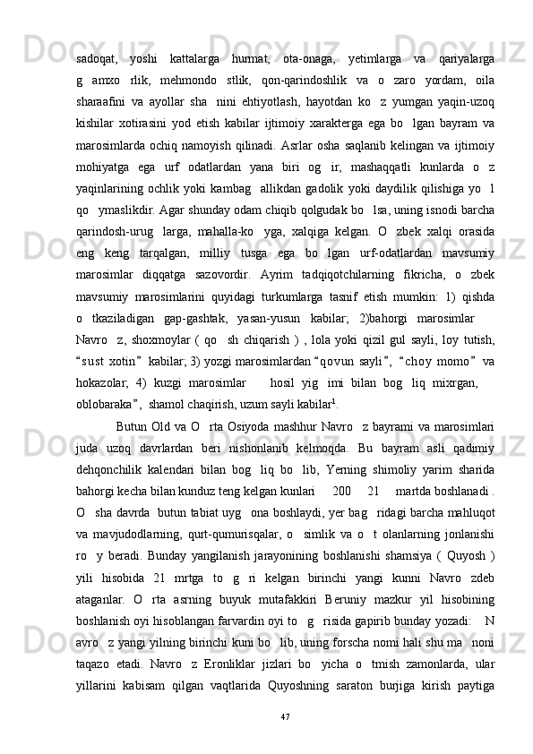sadoqat,   yoshi   kattalarga   hurmat,   ota-onaga,   yetimlarga   va   qariyalarga
g amxo rlik,   mehmondo stlik,   qon-qarindoshlik   va   o zaro   yordam,   oila   
sharaafini   va   ayollar   sha nini   ehtiyotlash,   hayotdan   ko z   yumgan   yaqin-uzoq	
 
kishilar   xotirasini   yod   etish   kabilar   ijtimoiy   xarakterga   ega   bo lgan   bayram   va	

marosimlarda   ochiq   namoyish   qilinadi.   Asrlar   osha   saqlanib   kelingan  va   ijtimoiy
mohiyatga   ega   urf   odatlardan   yana   biri   og ir,   mashaqqatli   kunlarda   o z	
 
yaqinlarining   ochlik   yoki   kambag allikdan   gadolik   yoki   daydilik   qilishiga   yo l	
 
qo ymaslikdir. Agar shunday odam chiqib qolgudak bo lsa, uning isnodi barcha	
 
qarindosh-urug larga,   mahalla-ko yga,   xalqiga   kelgan.   O zbek   xalqi   orasida	
  
eng   keng   tarqalgan,   milliy   tusga   ega   bo lgan   urf-odatlardan   mavsumiy	

marosimlar   diqqatga   sazovordir.   Ayrim   tadqiqotchilarning   fikricha,   o zbek	

mavsumiy   marosimlarini   quyidagi   turkumlarga   tasnif   etish   mumkin:   1)   qishda
o tkaziladigan   gap-gashtak,   yasan-yusun   kabilar;   2)bahorgi   marosimlar  	
 
Navro z,   shoxmoylar   (   qo sh   chiqarish   )   ,   lola   yoki   qizil   gul   sayli,   loy   tutish,	
 
s u st  xotin  kabilar; 3) yozgi marosimlardan  q o vun  sayli ,   c h oy  momo  va	
     
hokazolar;   4)   kuzgi   marosimlar     hosil   yig imi   bilan   bog liq   mixrgan,  	
   
oblobaraka ,  shamol chaqirish, uzum sayli kabilar	
 1
.
Butun Old va O rta Osiyoda  mashhur  Navro z bayrami  va marosimlari	
 
juda   uzoq   davrlardan   beri   nishonlanib   kelmoqda.   Bu   bayram   asli   qadimiy
dehqonchilik   kalendari   bilan   bog liq   bo lib,   Yerning   shimoliy   yarim   sharida	
 
bahorgi kecha bilan kunduz teng kelgan kunlari   200   21   martda boshlanadi .	
  
O sha davrda   butun tabiat uyg ona boshlaydi, yer bag ridagi barcha mahluqot	
  
va   mavjudodlarning,   qurt-qumurisqalar,   o simlik   va   o t   olanlarning   jonlanishi	
 
ro y   beradi.   Bunday   yangilanish   jarayonining   boshlanishi   shamsiya   (   Quyosh   )	

yili   hisobida   21   mrtga   to g ri   kelgan   birinchi   yangi   kunni   Navro zdeb	
  
ataganlar.   O rta   asrning   buyuk   mutafakkiri   Beruniy   mazkur   yil   hisobining	

boshlanish oyi hisoblangan farvardin oyi to g risida gapirib bunday yozadi:  N	
  
avro z yangi yilning birinchi kuni bo lib, uning forscha nomi hali shu ma noni	
  
taqazo   etadi.   Navro z   Eronliklar   jizlari   bo yicha   o tmish   zamonlarda,   ular	
  
yillarini   kabisam   qilgan   vaqtlarida   Quyoshning   saraton   burjiga   kirish   paytiga
47 