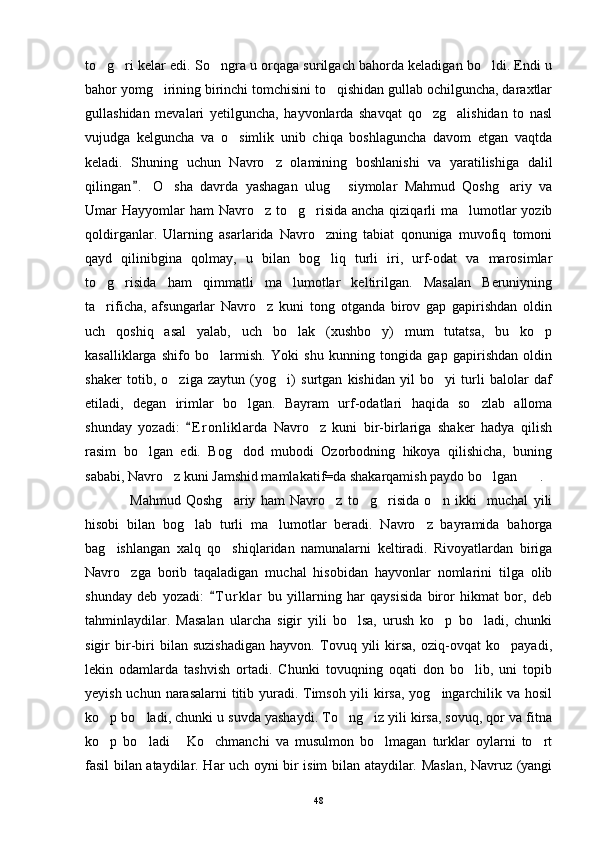to g ri kelar edi. So ngra u orqaga surilgach bahorda keladigan bo ldi. Endi u   
bahor yomg irining birinchi tomchisini to qishidan gullab ochilguncha, daraxtlar	
 
gullashidan   mevalari   yetilguncha,   hayvonlarda   shavqat   qo zg alishidan   to   nasl	
 
vujudga   kelguncha   va   o simlik   unib   chiqa   boshlaguncha   davom   etgan   vaqtda	

keladi.   Shuning   uchun   Navro z   olamining   boshlanishi   va   yaratilishiga   dalil	

qilingan .   O sha   davrda   yashagan   ulug   siymolar   Mahmud   Qoshg ariy   va	
	  
Umar Hayyomlar ham  Navro z to g risida ancha qiziqarli ma lumotlar yozib	
   
qoldirganlar.   Ularning   asarlarida   Navro zning   tabiat   qonuniga   muvofiq   tomoni	

qayd   qilinibgina   qolmay,   u   bilan   bog liq   turli   iri,   urf-odat   va   marosimlar

to g risida   ham   qimmatli   ma lumotlar   keltirilgan.   Masalan   Beruniyning	
  
ta rificha,   afsungarlar   Navro z   kuni   tong   otganda   birov   gap   gapirishdan   oldin
 
uch   qoshiq   asal   yalab,   uch   bo lak   (xushbo y)   mum   tutatsa,   bu   ko p	
  
kasalliklarga   shifo   bo larmish.   Yoki   shu   kunning   tongida   gap   gapirishdan   oldin	

shaker   totib,   o ziga   zaytun   (yog i)   surtgan   kishidan   yil   bo yi   turli   balolar   daf	
  
etiladi,   degan   irimlar   bo lgan.   Bayram   urf-odatlari   haqida   so zlab   alloma	
 
shunday   yozadi:   E r onliklarda   Navro z   kuni   bir-birlariga   shaker   hadya   qilish	
	
rasim   bo lgan   edi.   Bog dod   mubodi   Ozorbodning   hikoya   qilishicha,   buning	
 
sababi, Navro z kuni Jamshid mamlakatif=da shakarqamish paydo bo lgan .	
  
Mahmud   Qoshg ariy   ham   Navro z   to g risida   o n   ikki     muchal   yili	
    
hisobi   bilan   bog lab   turli   ma lumotlar   beradi.   Navro z   bayramida   bahorga	
  
bag ishlangan   xalq   qo shiqlaridan   namunalarni   keltiradi.   Rivoyatlardan   biriga	
 
Navro zga   borib   taqaladigan   muchal   hisobidan   hayvonlar   nomlarini   tilga   olib	

shunday   deb   yozadi:   T u r klar   bu   yillarning   har   qaysisida   biror   hikmat   bor,   deb	

tahminlaydilar.   Masalan   ularcha   sigir   yili   bo lsa,   urush   ko p   bo ladi,   chunki	
  
sigir   bir-biri   bilan   suzishadigan   hayvon.   Tovuq   yili   kirsa,   oziq-ovqat   ko payadi,	

lekin   odamlarda   tashvish   ortadi.   Chunki   tovuqning   oqati   don   bo lib,   uni   topib	

yeyish uchun narasalarni  titib yuradi. Timsoh yili kirsa, yog ingarchilik va hosil	

ko p bo ladi, chunki u suvda yashaydi. To ng iz yili kirsa, sovuq, qor va fitna	
   
ko p   bo ladi   Ko chmanchi   va   musulmon   bo lmagan   turklar   oylarni   to rt
     
fasil bilan ataydilar. Har uch oyni bir isim bilan ataydilar. Maslan, Navruz (yangi
48 