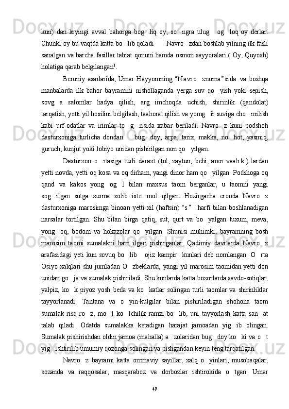 kun)   dan   kryingi   avval   bahorga   bog liq   oy,   so ngra   ulug   og loq   oy   derlar.   
Chunki oy bu vaqtda katta bo lib qoladi  Navro zdan boshlab yilning ilk fasli	
  
sanalgan va barcha fasillar tabiat qonuni hamda osmon sayyoralari ( Oy, Quyosh)
holatiga qarab belgilangan 1
.
Beruniy   asarlarida,   Umar   Hayyomning   N a vro znoma s i da   va   boshqa	
 	
manbalarda   ilk   bahor   bayramini   nishollaganda   yerga   suv   qo yish   yoki   sepish,	

sovg a   salomlar   hadya   qilish,   arg imchoqda   uchish,   shirinlik   (qandolat)	
 
tarqatish, yetti yil hosilini belgilash, taahorat qilish va yomg ir suviga cho milish	
 
kabi   urf-odatlar   va   irimlar   to g risida   xabar   beriladi.   Navro z   kuni   podshoh	
  
dasturxoniga   turlicha   dondan     bug doy,   arpa,   tarix,   makka,   no hot,   yasmiq,
  
guruch, kunjut yoki lobiyo unidan pishirilgan non qo yilgan. 	

Dasturxon   o rtasiga   turli   daraxt   (tol,   zaytun,   behi,   anor   vaah.k.)   lardan	

yetti novda, yetti oq kosa va oq dirham, yangi dinor ham qo yilgan. Podshoga oq	

qand   va   kakos   yong og I   bilan   maxsus   taom   berganlar,   u   taomni   yangi	
 
sog ilgan   sutga   xurma   solib   iste mol   qilgan.   Hozirgacha   eronda   Navro z	
  
dasturxoniga  marosimga  binoan  yetti  xil   (haftsin)   s  harfi  bilan  boshlanadigan	
 
narsalar   tortilgan.   Shu   bilan   birga   qatiq,   sut,   qurt   va   bo yalgan   tuxum,   meva,	

yong oq,   bodom   va   hokazolar   qo yilgan.   Shunisi   muhimki,   bayramning   bosh	
 
marosim   taomi   sumalakni   ham   ilgari   pishirganlar.   Qadimiy   davrlarda   Navro z	

arafasidagi   yeti   kun   sovuq   bo lib   ojiz   kampir kunlari   deb   nomlangan.   O rta	
   
Osiyo xalqlari shu jumladan O zbeklarda, yangi yil marosim taomidan yetti don

unidan go ja va sumalak pishiriladi. Shu kunlarda katta bozorlarda savdo-sotiqlar,	

yalpiz,  ko k  piyoz  yosh   beda  va  ko katlar   solingan  turli   taomlar  va  shirinliklar
 
tayyorlanadi.   Tantana   va   o yin-kulgilar   bilan   pishiriladigan   shohona   taom	

sumalak   risq-ro z,   mo l   ko lchilik   ramzi   bo lib,   uni   tayyorlash   katta   san at	
    
talab   qiladi.   Odatda   sumalakka   ketadigan   harajat   jamoadan   yig ib   olingan.	

Sumalak pishirishdan oldin jamoa (mahalla) a zolaridan bug doy ko ki va o t	
   
yig ishtirilib umumiy qozonga solingan va pishgandan keyin teng tarqatilgan.	

Navro z   bayrami   katta   ommaviy   sayillar,   xalq   o yinlari,   musobaqalar,	
 
sozanda   va   raqqosalar,   masqaraboz   va   dorbozlar   ishtirokida   o tgan.   Umar	

49 
