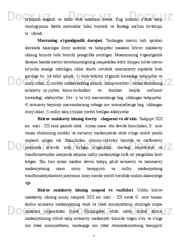 to'laqonli   anglash   va   tahlil   etish   imkonini   beradi.   Eng   muhimi,   o'zbek   xalqi
etnologiyasini   faktik   materiallar   bilan   boyitadi   va   fandagi   ma'lum   bo'shliqni
to ldiradi.
Mavzuning   o'rganilganlik   darajasi.   Tanlangan   mavzu   turli   qirralari
doirasida   bajarilgan   ilmiy   nashrlar   va   tadqiqotlar   masalasi   bitiruv   malakaviy
ishning   birinchi   bobi   birinchi   paragrifda   yoritilgan.   Muammoning   o'rganilganlik
darajasi hamda mavzu tarixshunosligining maqsadidan kelib chiqqan holda mavzu
bo'yicha   amalga   oshirilgan   ishlar   shartli   ravishda   muammoviy   aspektda   besh
guruhga bo lib tahlil qilindi: 1) etnik tarkibni o'rganish borasidagi tadqiqotlar va	

ilmiy ishlar; 2) moddiy madaniyatning muhim   komponentlari - tuman aholisining
an'anaviy   uy-joylari,   kiyim-kechaklari       va       taomlari       haqida       ma'lumot
borasidagi,  adabiyotlar;  3)to y va to'y marosimlariga bag ishlangan  tadqiqotlar:	
 
4)   an'anaviy  taqvimiy marosimlarning vohaga  xos  xususiyatlariga   bag ishlangan	

ilmiy ishlar; 5) milliy xalq o'yinlari yoritib berilgan adabiyotlar.
Bitiruv malakaviy ishning davriy     chegarasi va ob'ekti.   Tadqiqot XIX
asr  oxiri - XX asrni qamrab oladi.  Aynan mana  shu davrda birinchidan, G uzor	

tuman   aholisining   moddiy   va   ma'naviy   madaniyatida   etnik   o'ziga   xoslik   yaxshi
saqlanib   qolgan   edi.   Ikkinchidan,   ijtimoiy-iqtisodiy   hayotda   va   mafkuraviy
jarayonlar   ta'sirida   sodir   bo'lgan   o'zgarishlar,   ulardagi   innovatsiya   va
transformatsiyalar natijasida xalqona milliy madaniyalga turfa xil yangiliklar kirib
kelgan.   Shu   bois   aynan   mazkur   davrni   tadqiq   qilish   an'anaviy   va   zamonaviy
madaniyatning   uzaro   uzviy   taraqqiyoti   va   milliy   madaniyatning
transformatsiyalashuvi jarayonini ilmiy asosda yoritib berishda muhim ahamiyatga
ega.
Bitiruv   malakaviy   ishning   maqsad   va   vazifalari.   Ushbu   bitiruv
malakaviy   ishning   asosiy   maqsadi   XIX   asr   oxiri   -   XX   asrda   G uzor   tumani	

aholisi   an'anaviy   madaniyatning   etnik   va   lokal   xususiyatlarini   etnologik   nuqtai
nazardan   o'rganishdan   iborat.   Shuningdek,   ishda   ushbu   hudud   aholisi
madaniyatining   o'zbek   xalqi   an'anaviy   madaniyati   tizimida   tutgan   o'rni   va   o'ziga
xos   lokal   xususiyatlarini,   mintaqaga   xos   lokal   etnomadaniyatning   taraqqiyot
5 