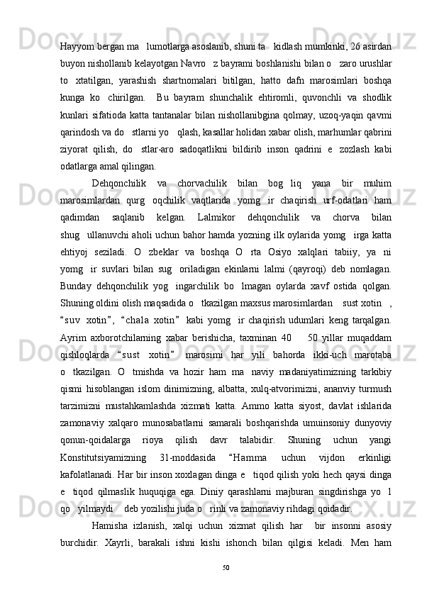 Hayyom bergan ma lumotlarga asoslanib, shuni ta kidlash mumkinki, 26 asirdan 
buyon nishollanib kelayotgan Navro z bayrami boshlanishi bilan o zaro urushlar	
 
to xtatilgan,   yarashish   shartnomalari   bitilgan,   hatto   dafn   marosimlari   boshqa	

kunga   ko chirilgan.     Bu   bayram   shunchalik   ehtiromli,   quvonchli   va   shodlik	

kunlari   sifatioda  katta tantanalar   bilan nishollanibgina  qolmay,  uzoq-yaqin  qavmi
qarindosh va do stlarni yo qlash, kasallar holidan xabar olish, marhumlar qabrini	
 
ziyorat   qilish,   do stlar-aro   sadoqatlikni   bildirib   inson   qadrini   e zozlash   kabi	
 
odatlarga amal qilingan.
Dehqonchilik   va   chorvachilik   bilan   bog liq   yana   bir   muhim	

marosimlardan   qurg oqchilik   vaqtlarida   yomg ir   chaqirish   urf-odatlari   ham	
 
qadimdan   saqlanib   kelgan.   Lalmikor   dehqonchilik   va   chorva   bilan
shug ullanuvchi aholi uchun bahor hamda yozning ilk oylarida yomg irga katta	
 
ehtiyoj   seziladi.   O zbeklar   va   boshqa   O rta   Osiyo   xalqlari   tabiiy,   ya ni	
  
yomg ir   suvlari   bilan   sug oriladigan   ekinlarni   lalmi   (qayroqi)   deb   nomlagan.	
 
Bunday   dehqonchilik   yog ingarchilik   bo lmagan   oylarda   xavf   ostida   qolgan.	
 
Shuning oldini olish maqsadida o tkazilgan maxsus marosimlardan  sust xotin ,	
  
s u v   xotin ,   c h ala   xotin   kabi   yomg ir   chaqirish   udumlari   keng   tarqalgan.	
   	
Ayrim   axborotchilarning   xabar   berishicha,   taxminan   40     50   yillar   muqaddam	

qishloqlarda   s u st   xotin   marosimi   har   yili   bahorda   ikki-uch   marotaba	
 
o tkazilgan.   O tmishda   va   hozir   ham   ma naviy   madaniyatimizning   tarkibiy	
  
qismi   hisoblangan   islom   dinimizning,   albatta,   xulq-atvorimizni,   ananviy   turmush
tarzimizni   mustahkamlashda   xizmati   katta.   Ammo   katta   siyost,   davlat   ishlarida
zamonaviy   xalqaro   munosabatlarni   samarali   boshqarishda   umuinsoniy   dunyoviy
qonun-qoidalarga   rioya   qilish   davr   talabidir.   Shuning   uchun   yangi
Konstitutsiyamizning   31-moddasida   H a m ma   uchun   vijdon   erkinligi	

kafolatlanadi. Har bir inson xoxlagan dinga e tiqod qilish yoki hech qaysi  dinga	

e tiqod   qilmaslik   huquqiga   ega.   Diniy   qarashlarni   majburan   singdirishga   yo l	
 
qo yilmaydi  deb yozilishi juda o rinli va zamonaviy rihdagi qoidadir.
  
Hamisha   izlanish,   xalqi   uchun   xizmat   qilish   har     bir   insonni   asosiy
burchidir.   Xayrli,   barakali   ishni   kishi   ishonch   bilan   qilgisi   keladi.   Men   ham
50 