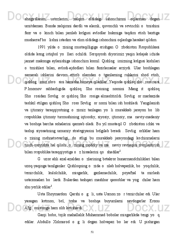 shogirdlarim,   ustozlarim,   xalqim   oldidagi   ishonchimni   oqlarman   degan
umitdaman.   Bunda   xalqimni   dardli   va   alamli,   quvonchli   va   sevinchli   o tmishini
faxr   va   o kinch   bilan   jamlab   kelgusi   avlodlar   hukmiga   taqdim   etish   baxtiga	

musharraf bo lishni istadim va elim oldidagi ishonchini oqlashga harakat qildim.	

1991   yilda   o zining   mustaqilligiga   erishgan   O zbekiston   Respublikasi	
 
oldida   keng   istiqbol   yo llari   ochildi.   Serquyosh   diyorimiz   yaqin   kelajak   ichida	

jannat makonga aylanishiga ishonchim komil. Qishlog imizning kelgusi kishilari	

o tmishlari   bilan,   avlodi-ajdodlari   bilan   faxirlansalar   arziydi.   Ular   boshlagan	

samarali   ishlarini   davom   ettirib   olamdan   o tganlarning   ruhlarini   shod   etish,	

qishlog imiz obro sini hamisha himoya qiladilar. Yaqinda qishloq sho rosi raisi	
  
P.Imomov   rahbarligida   qishloq   Sho rosining   nomini   Mang it   qishloq	
 
Sho rosidan   Sovlig or   qishloq   Sho rosiga   almashtirildi.   Sovlig or   markazida	
   
tashkil etilgan qishloq Sho roso Sovlig or nomi bilan ish boshladi. Yangilanish	
 
va   ijtimoiy   taraqqiyotning   o zimiz   tanlagan   yo li   murakkab   jarayon   bo lib	
  
respublika   ijtimoiy   turmushining   iqtisodiy,   siyosiy,   ijtimoiy,   ma naviy-madaniy	

va boshqa barcha sohalarini qamrab oladi. Bu yil mustaqil  O zbekiston  ichki  va	

tashqi   siyosatining   umumiy   strategiyasini   belgilab   beradi   .   Sovlig orliklar   ham	

o zining   mehnatsevarligi,   do stligi   bu   murakkab   jarayondagi   kechinmalarni	
 
tinch-osoyishta hal qilishi, o zining moddiy va ma naviy ravnaqini rivojlantirish	
 
bilan respublika taraqqiyotiga o z hissalarini qo shadilar	
  1
.
G uzor  ahli  azal-azaldan o zlarining betakror  hunarmandchiliklari  bilan	
 
uzoq-yaqinga tanilganlar. Qishloqning o zida o nlab holvapazlik, bo yoqchilik,	
  
temirchilik,   kulolchilik,   misgarlik,   gazlamachilik,   poyafzal   ta mirlash	

ustaxonalari   bo lardi.   Bulardan   tashqari   mashhur   qassoblar   va   yog chilar   ham	
 
shu yerlik edilar 2
.
Usta Shoymardon  Qarshi o g li, usta Usmon zo r temirchilar edi. Ular	
  
yasagan   ketmon,   bel,   tesha   va   boshqa   buyumlarni   savdogarlar   Eronu
Afg onistonga ham olib ketishardi.	

Ganji bobo, tojik mahallalik Muhammad bobolar  misgarlikda tengi  yo q	

edilar.   Abdullo   Xolmurod   o g li   degan   holvapaz   bo lar   edi.   U   pishirgan	
  
51 