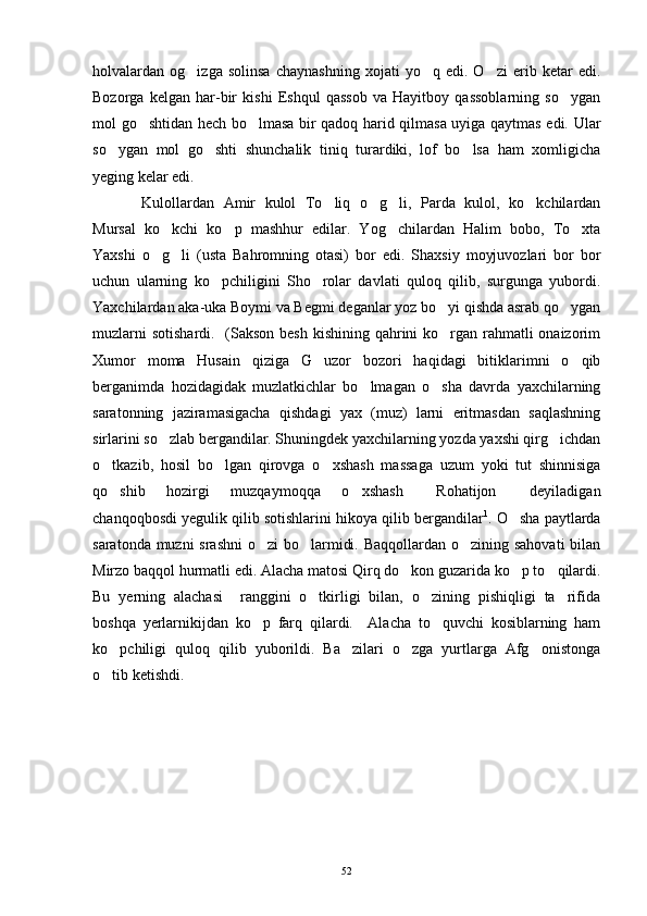 holvalardan  og izga   solinsa   chaynashning   xojati   yo q   edi.  O zi   erib  ketar   edi.  
Bozorga   kelgan   har-bir   kishi   Eshqul   qassob   va   Hayitboy   qassoblarning   so ygan	

mol go shtidan hech bo lmasa bir qadoq harid qilmasa uyiga qaytmas edi. Ular	
 
so ygan   mol   go shti   shunchalik   tiniq   turardiki,   lof   bo lsa   ham   xomligicha	
  
yeging kelar edi.
Kulollardan   Amir   kulol   To liq   o g li,   Parda   kulol,   ko kchilardan	
   
Mursal   ko kchi   ko p   mashhur   edilar.   Yog chilardan   Halim   bobo,   To xta	
   
Yaxshi   o g li   (usta   Bahromning   otasi)   bor   edi.   Shaxsiy   moyjuvozlari   bor   bor
 
uchun   ularning   ko pchiligini   Sho rolar   davlati   quloq   qilib,   surgunga   yubordi.	
 
Yaxchilardan aka-uka Boymi va Begmi deganlar yoz bo yi qishda asrab qo ygan	
 
muzlarni  sotishardi.   (Sakson besh kishining qahrini ko rgan rahmatli onaizorim

Xumor   moma   Husain   qiziga   G uzor   bozori   haqidagi   bitiklarimni   o qib	
 
berganimda   hozidagidak   muzlatkichlar   bo lmagan   o sha   davrda   yaxchilarning	
 
saratonning   jaziramasigacha   qishdagi   yax   (muz)   larni   eritmasdan   saqlashning
sirlarini so zlab bergandilar. Shuningdek yaxchilarning yozda yaxshi qirg ichdan	
 
o tkazib,   hosil   bo lgan   qirovga   o xshash   massaga   uzum   yoki   tut   shinnisiga	
  
qo shib   hozirgi   muzqaymoqqa   o xshash   Rohatijon   deyiladigan
   
chanqoqbosdi yegulik qilib sotishlarini hikoya qilib bergandilar 1
. O sha paytlarda	

saratonda muzni  srashni  o zi  bo larmidi. Baqqollardan o zining sahovati  bilan	
  
Mirzo baqqol hurmatli edi. Alacha matosi Qirq do kon guzarida ko p to qilardi.	
  
Bu   yerning   alachasi     ranggini   o tkirligi   bilan,   o zining   pishiqligi   ta rifida	
  
boshqa   yerlarnikijdan   ko p   farq   qilardi.     Alacha   to quvchi   kosiblarning   ham	
 
ko pchiligi   quloq   qilib   yuborildi.   Ba zilari   o zga   yurtlarga   Afg onistonga	
   
o tib ketishdi.

52 