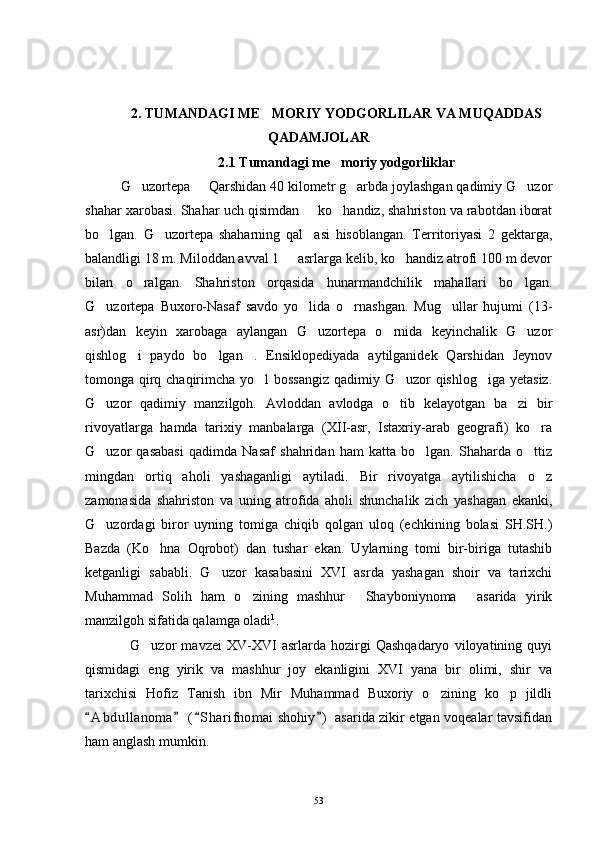 2. TUMANDAGI ME MORIY YODGORLILAR VA MUQADDAS
QADAMJOLAR
2.1 Tumandagi me moriy yodgorliklar	

G uzortepa   Qarshidan 40 kilometr g arbda joylashgan qadimiy G uzor	
   
shahar xarobasi.  Shahar uch qisimdan   ko handiz, shahriston va rabotdan iborat	
 
bo lgan.   G uzortepa   shaharning   qal asi   hisoblangan.   Territoriyasi   2   gektarga,	
  
balandligi 18 m. Miloddan avval 1   asrlarga kelib, ko handiz atrofi 100 m devor	
 
bilan   o ralgan.   Shahriston   orqasida   hunarmandchilik   mahallari   bo lgan.	
 
G uzortepa   Buxoro-Nasaf   savdo   yo lida   o rnashgan.   Mug ullar   hujumi   (13-	
   
asr)dan   keyin   xarobaga   aylangan   G uzortepa   o rnida   keyinchalik   G uzor	
  
qishlog i   paydo   bo lgan .   Ensiklopediyada   aytilganidek   Qarshidan   Jeynov	
  
tomonga qirq chaqirimcha yo l  bossangiz  qadimiy G uzor  qishlog iga yetasiz.	
  
G uzor   qadimiy   manzilgoh.   Avloddan   avlodga   o tib   kelayotgan   ba zi   bir	
  
rivoyatlarga   hamda   tarixiy   manbalarga   (XII-asr,   Istaxriy-arab   geografi)   ko ra	

G uzor   qasabasi   qadimda   Nasaf   shahridan   ham   katta   bo lgan.   Shaharda   o ttiz	
  
mingdan   ortiq   aholi   yashaganligi   aytiladi.   Bir   rivoyatga   aytilishicha   o z	

zamonasida   shahriston   va   uning   atrofida   aholi   shunchalik   zich   yashagan   ekanki,
G uzordagi   biror   uyning   tomiga   chiqib   qolgan   uloq   (echkining   bolasi   SH.SH.)	

Bazda   (Ko hna   Oqrobot)   dan   tushar   ekan.   Uylarning   tomi   bir-biriga   tutashib	

ketganligi   sababli.   G uzor   kasabasini   XVI   asrda   yashagan   shoir   va   tarixchi	

Muhammad   Solih   ham   o zining   mashhur   Shayboniynoma   asarida   yirik	
  
manzilgoh sifatida qalamga oladi 1
.
G uzor   mavzei   XV-XVI   asrlarda   hozirgi   Qashqadaryo   viloyatining   quyi	

qismidagi   eng   yirik   va   mashhur   joy   ekanligini   XVI   yana   bir   olimi,   shir   va
tarixchisi   Hofiz   Tanish   ibn   Mir   Muhammad   Buxoriy   o zining   ko p   jildli	
 
A b dullanoma  ( S harifnomai  shohiy )  asarida zikir etgan voqealar tavsifidan	
   
ham anglash mumkin.
53 