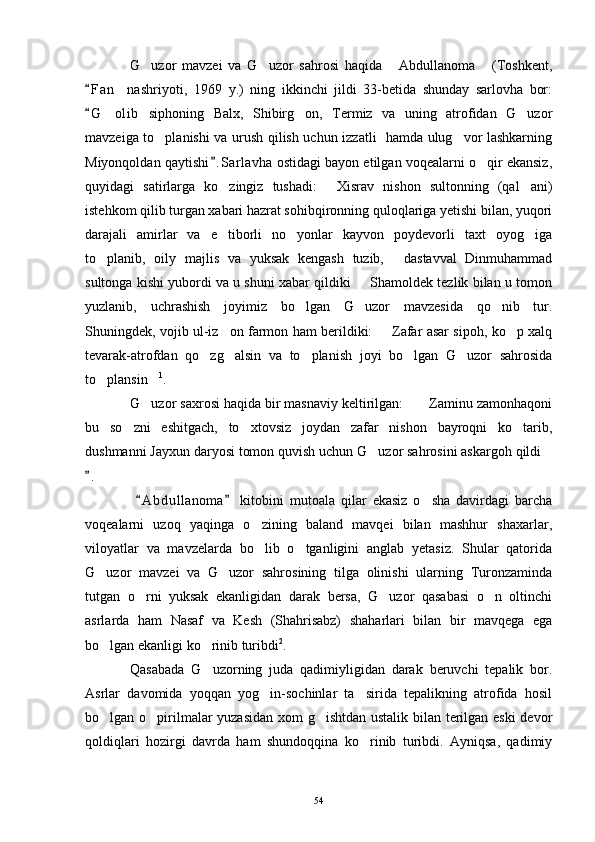 G uzor   mavzei   va   G uzor   sahrosi   haqida   Abdullanoma   (Toshkent,   
F a n nashriyoti,   1969   y.)   ning   ikkinchi   jildi   33-betida   shunday   sarlovha   bor:	
	
G olib   siphoning   Balx,   Shibirg on,   Termiz   va   uning   atrofidan   G uzor	
	  
mavzeiga to planishi va urush qilish uchun izzatli   hamda ulug vor lashkarning	
 
Miyonqoldan qaytishi . S arlavha  ostidagi bayon etilgan voqealarni o qir ekansiz,	
	
quyidagi   satirlarga   ko zingiz   tushadi:   Xisrav   nishon   sultonning   (qal ani)	
  
istehkom qilib turgan xabari hazrat sohibqironning quloqlariga yetishi bilan, yuqori
darajali   amirlar   va   e tiborli   no yonlar   kayvon   poydevorli   taxt   oyog iga
  
to planib,   oily   majlis   va   yuksak   kengash   tuzib,   dastavval   Dinmuhammad	
 
sultonga kishi yubordi va u shuni xabar qildiki   Shamoldek tezlik bilan u tomon	

yuzlanib,   uchrashish   joyimiz   bo lgan   G uzor   mavzesida   qo nib   tur.	
  
Shuningdek, vojib ul-iz on farmon ham berildiki:    Zafar asar sipoh, ko p xalq	
  
tevarak-atrofdan   qo zg alsin   va   to planish   joyi   bo lgan   G uzor   sahrosida	
    
to plansin	
  1
.
G uzor saxrosi haqida bir masnaviy keltirilgan:  Zaminu zamonhaqoni	
 
bu   so zni   eshitgach,   to xtovsiz   joydan   zafar   nishon   bayroqni   ko tarib,	
  
dushmanni Jayxun daryosi tomon quvish uchun G uzor sahrosini askargoh qildi	
 
.	

  A b dullanoma   kitobini   mutoala   qilar   ekasiz   o sha   davirdagi   barcha	
 	
voqealarni   uzoq   yaqinga   o zining   baland   mavqei   bilan   mashhur   shaxarlar,	

viloyatlar   va   mavzelarda   bo lib   o tganligini   anglab   yetasiz.   Shular   qatorida
 
G uzor   mavzei   va   G uzor   sahrosining   tilga   olinishi   ularning   Turonzaminda	
 
tutgan   o rni   yuksak   ekanligidan   darak   bersa,   G uzor   qasabasi   o n   oltinchi	
  
asrlarda   ham   Nasaf   va   Kesh   (Shahrisabz)   shaharlari   bilan   bir   mavqega   ega
bo lgan ekanligi ko rinib turibdi	
  2
.
Qasabada   G uzorning   juda   qadimiyligidan   darak   beruvchi   tepalik   bor.	

Asrlar   davomida   yoqqan   yog in-sochinlar   ta sirida   tepalikning   atrofida   hosil	
 
bo lgan o pirilmalar yuzasidan xom g ishtdan ustalik bilan terilgan eski  devor	
  
qoldiqlari   hozirgi   davrda   ham   shundoqqina   ko rinib   turibdi.   Ayniqsa,   qadimiy	

54 