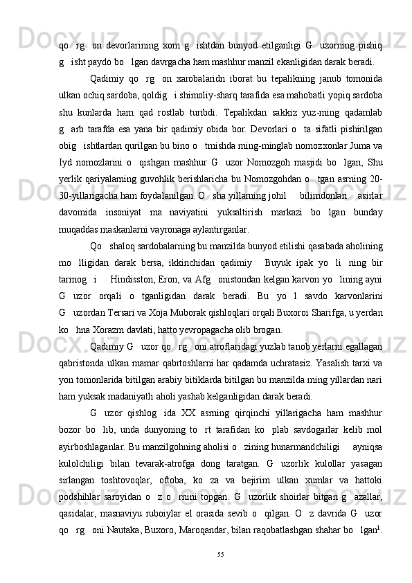 qo rg on   devorlarining   xom   g ishtdan   bunyod   etilganligi   G uzorning   pishiq   
g isht paydo bo lgan davrgacha ham mashhur manzil ekanligidan darak beradi.
 
Qadimiy   qo rg on   xarobalaridn   iborat   bu   tepalikning   janub   tomonida	
 
ulkan ochiq sardoba, qoldig i shimoliy-sharq tarafida esa mahobatli yopiq sardoba	

shu   kunlarda   ham   qad   rostlab   turibdi.   Tepalikdan   sakkiz   yuz-ming   qadamlab
g arb   tarafda   esa   yana   bir   qadimiy   obida   bor.   Devorlari   o ta   sifatli   pishirilgan	
 
obig ishtlardan qurilgan bu bino o tmishda ming-minglab nomozxonlar Juma va	
 
Iyd   nomozlarini   o qishgan   mashhur   G uzor   Nomozgoh   masjidi   bo lgan,   Shu	
  
yerlik  qariyalarning  guvohlik berishlaricha  bu Nomozgohdan  o tgan  asrning 20-	

30-yillarigacha ham foydalanilgan. O sha yillarning johil   bilimdonlari  asirlar	
  
davomida   insoniyat   ma naviyatini   yuksaltirish   markazi   bo lgan   bunday	
 
muqaddas maskanlarni vayronaga aylantirganlar.
Qo shaloq sardobalarning bu manzilda bunyod etilishi qasabada aholining	

mo lligidan   darak   bersa,   ikkinchidan   qadimiy   Buyuk   ipak   yo li ning   bir	
   
tarmog i   Hindisston, Eron, va Afg onistondan kelgan karvon yo lining ayni	
   
G uzor   orqali   o tganligidan   darak   beradi.   Bu   yo l   savdo   karvonlarini	
  
G uzordan Tersari va Xoja Muborak qishloqlari orqali Buxoroi Sharifga, u yerdan

ko hna Xorazm davlati, hatto yevropagacha olib brogan.

Qadimiy G uzor qo rg oni atroflaridagi yuzlab tanob yerlarni egallagan	
  
qabristonda ulkan mamar qabrtoshlarni har qadamda uchratasiz. Yasalish tarxi va
yon tomonlarida bitilgan arabiy bitiklarda bitilgan bu manzilda ming yillardan nari
ham yuksak madaniyatli aholi yashab kelganligidan darak beradi.
G uzor   qishlog ida   XX   asrning   qirqinchi   yillarigacha   ham   mashhur	
 
bozor   bo lib,   unda   dunyoning   to rt   tarafidan   ko plab   savdogarlar   kelib   mol
  
ayirboshlaganlar. Bu manzilgohning aholisi o zining hunarmandchiligi   ayniqsa	
 
kulolchiligi   bilan   tevarak-atrofga   dong   taratgan.   G uzorlik   kulollar   yasagan	

sirlangan   toshtovoqlar,   oftoba,   ko za   va   bejirim   ulkan   xumlar   va   hattoki	

podshihlar   saroyidan   o z   o rnini   topgan.   G uzorlik   shoirlar   bitgan   g azallar,	
   
qasidalar,   masnaviyu   ruboiylar   el   orasida   sevib   o qilgan.   O z   davrida   G uzor	
  
qo rg oni Nautaka, Buxoro, Maroqandar, bilan raqobatlashgan shahar bo lgan	
   1
.
55 