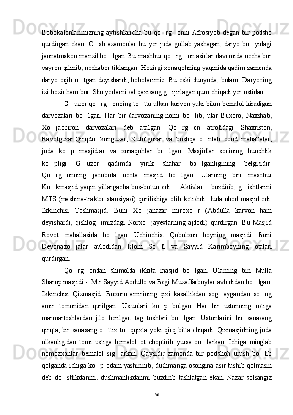 Bobokalonlarimizning   aytishlaricha   bu   qo rg onni   Afrosiyob   degan   bir   podsho 
qurdirgan   ekan.   O sh   azamonlar   bu   yer   juda   gullab   yashagan,   daryo   bo yidagi	
 
jannatmakon manzil bo lgan. Bu mashhur qo rg on asirlar davomida necha bor	
  
vayron qilinib, nechabor tiklangan. Hozirgi xonaqohning yaqinida qadim zamonda
daryo   oqib   o tgan   deyishardi,   bobolarimiz.   Bu   eski   dunyoda,   bolam.   Daryoning	

izi hozir ham bor. Shu yerlarni sal qazisang g ijirlagan qum chiqadi yer ostidan.	

G uzor qo rg onoing to tta ulkan-karvon yuki bilan bemalol kiradigan	
   
darvozalari   bo lgan.   Har   bir   darvozaning   nomi   bo lib,   ular   Buxoro,   Naxshab,	
 
Xo jaobiron   darvozalari   deb   atalgan.   Qo rg on   atrofidagi   Shaxriston,	
  
Ravotguzar,Qirqdo konguzar,   Kulolguzar   va   boshqa   o nlab   obod   mahallalar,	
 
juda   ko p   masjidlar   va   xonaqohlar   bo lgan.   Masjidlar   sonining   bunchlik	
 
ko pligi   G uzor   qadimda   yirik   shahar   bo lganligining   belgisidir.	
  
Qo rg onning   janubida   uchta   masjid   bo lgan.   Ularning   biri   mashhur
  
Ko kmasjid   yaqin   yillargacha   bus-butun   edi.   Aktivlar   buzdirib,   g ishtlarini
   
MTS  (mashina-traktor   stansiyasi)   qurilishiga   olib  ketishdi.  Juda   obod  masjid  edi.
Ikkinchisi   Toshmasjid.   Buni   Xo janazar   miroxo r   (Abdulla   karvon   ham	
 
deyishardi,   qishlog imizdagi   Norxo jayevlarning   ajdodi)   qurdirgan.   Bu   Masjid	
 
Rovot   mahallasida   bo lgan.   Uchinchisi   Qobulxon   boyning   masjidi.   Buni	

Devonaxo jalar   avlodidan   Islom   So fi   va   Sayyid   Karimboyning   otalari	
 
qurdirgan.
Qo rg ondan   shimolda   ikkita   masjid   bo lgan.   Ularning   biri   Mulla
  
Sharop masjidi -  Mir Sayyid Abdullo va Begi Muzaffarboylar avlodidan bo lgan.	

Ikkinchisi   Qizmasjid.   Buxoro   amirining   qizi   kasallikdan   sog aygandan   so ng	
 
amir   tomonidan   qurilgan.   Ustunlari   ko p   bolgan.   Har   bir   ustunning   ostiga	

marmartoshlardan   jilo   berilgan   tag   toshlari   bo lgan.   Ustunlarini   bir   sanasang	

qirqta,  bir   sanasang   o ttiz to qqizta  yoki  qirq bitta  chiqadi. Qizmasjidning  juda	
 
ulkanligidan   tomi   ustiga   bemalol   ot   choptirib   yursa   bo larkan.   Ichiga   minglab	

nomozxonlar   bemalol   sig arkan.   Qaysidir   zamonda   bir   podshoh   urush   bo lib	
 
qolganda ichiga ko p odam yashirinib, dushmanga osongina asir tushib qolmasin	

deb   do stlikdanmi,   dushmanlikdanmi   buzdirib   tashlatgan   ekan.   Nazar   solsangiz	

56 