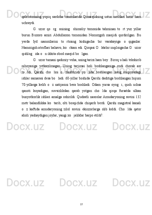 qabristonning   yopiq   sardoba   tomonlarida   Qzmasjidning   ustun   noshlari   hozir   ham
uchraydi. 
G uzor   qo rg onining     shimoliy   tomonida   tahminan   to rt   yuz   yillar   
burun   Buxoro   amiri   Abdullaxon   tomonidan   Nomozgoh   masjidi   qurdirilgan.   Bu
yerda   Iyd   namozlarini   to rtming   kishigacha   bir   varakayiga   o qiganlar.	
 
Namozgoh atroflari bahavo, ko rkam edi. Qisqasi O ktabir inqiloigacha G uzor	
  
qishlog ida o n ikkita obod masjid bo lgan. 	
  
G uzor tumani qadimiy voha, uning tarixi ham boy . Biroq u hali tekshirib	

nihoyasiga   yetkazilmagan.   Uning   tarjimai   holi   boshlanganiga   endi   chorak   asr
to ldi.   Qarshi   cho lini   o zlashtirish   yo lida   boshlangan   keng   miqiyosdagi	
   
ishlar samarasi desa bo ladi. 60-yillar boshida Qarshi dashtiga boshlangan hujum	

70-yillarga   kelib   o z   natijasini   bera   boshladi.   Odam   yursa   oyog i,   qush   uchsa	
 
qanoti   kuyadigan,   suvsizlikdan   qarab   yotgan   cho lda   qisqa   fursatda   ulkan	

bunyotkorlik ishlari amalga oshirildi. Qudratli nasoslar  Amudaryoning suvini 132
metr  balandlikka   ko tarib,  olti   bosqichda   chiqarib  berdi.  Qarshi  magistral  kanali	

o z   kaftida   amudaryoning   zilol   suvini   ekinzorlarga   olib   keldi.   Cho lda   qator	
 
aholi yashaydigan joylar, yangi xo jaliklar barpo etildi	
 1
.
57 