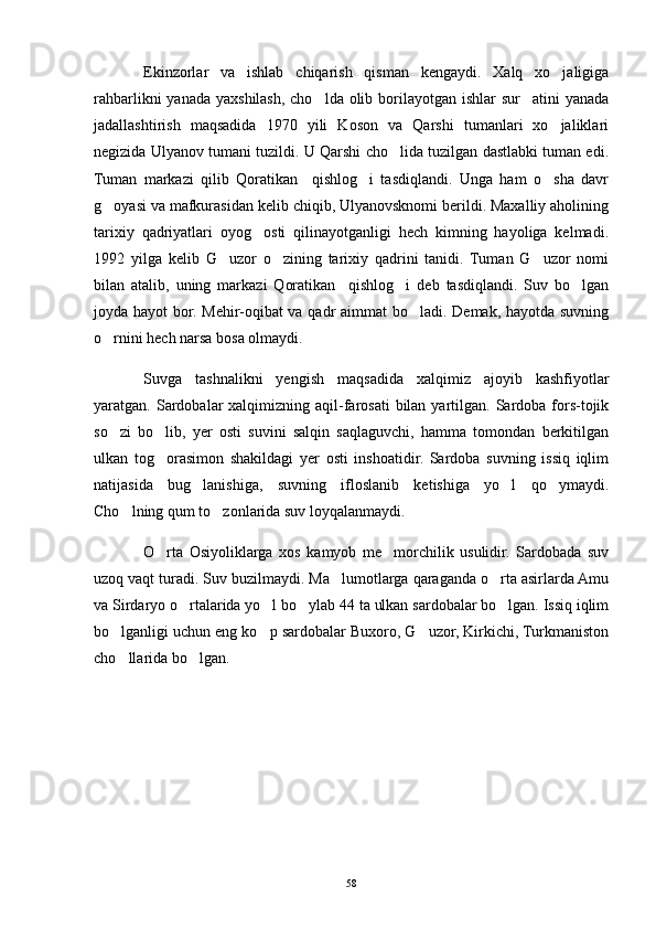 Ekinzorlar   va   ishlab   chiqarish   qisman   kengaydi.   Xalq   xo jaligiga
rahbarlikni  yanada yaxshilash, cho lda olib borilayotgan ishlar  sur atini  yanada	
 
jadallashtirish   maqsadida   1970   yili   Koson   va   Qarshi   tumanlari   xo jaliklari	

negizida Ulyanov tumani tuzildi. U Qarshi cho lida tuzilgan dastlabki tuman edi.	

Tuman   markazi   qilib   Qoratikan     qishlog i   tasdiqlandi.   Unga   ham   o sha   davr	
 
g oyasi va mafkurasidan kelib chiqib, Ulyanovsknomi berildi. Maxalliy aholining	

tarixiy   qadriyatlari   oyog osti   qilinayotganligi   hech   kimning   hayoliga   kelmadi.	

1992   yilga   kelib   G uzor   o zining   tarixiy   qadrini   tanidi.   Tuman   G uzor   nomi	
  
bilan   atalib,   uning   markazi   Qoratikan     qishlog i   deb   tasdiqlandi.   Suv   bo lgan	
 
joyda hayot bor. Mehir-oqibat va qadr aimmat bo ladi. Demak, hayotda suvning	

o rnini hech narsa bosa olmaydi. 	

Suvga   tashnalikni   yengish   maqsadida   xalqimiz   ajoyib   kashfiyotlar
yaratgan. Sardobalar  xalqimizning  aqil-farosati   bilan  yartilgan. Sardoba fors-tojik
so zi   bo lib,   yer   osti   suvini   salqin   saqlaguvchi,   hamma   tomondan   berkitilgan
 
ulkan   tog orasimon   shakildagi   yer   osti   inshoatidir.   Sardoba   suvning   issiq   iqlim	

natijasida   bug lanishiga,   suvning   ifloslanib   ketishiga   yo l   qo ymaydi.	
  
Cho lning qum to zonlarida suv loyqalanmaydi. 	
 
O rta   Osiyoliklarga   xos   kamyob   me morchilik   usulidir.   Sardobada   suv	
 
uzoq vaqt turadi. Suv buzilmaydi. Ma lumotlarga qaraganda o rta asirlarda Amu	
 
va Sirdaryo o rtalarida yo l bo ylab 44 ta ulkan sardobalar bo lgan. Issiq iqlim	
   
bo lganligi uchun eng ko p sardobalar Buxoro, G uzor, Kirkichi, Turkmaniston	
  
cho llarida bo lgan. 
 
58 