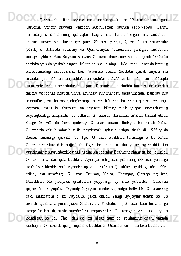 Qarshi   cho lida   keyingi   ma lumotlarga   ko ra   29   sardoba   bo lgan.   
Tarixchi,   venger   sayyohi   Vamberi   Abdullaxon   davrida   (1557-1598)   Qarshi
atrofidagi   sardobalarning   qoldiqlari   haqida   ma lumot   bergan.   Bu   sardobalar	

asosan   karvon   yo llarida   qurilgan	
 1
.   Shunisi   qiziqki,   Qarshi   bilan   Shaxrisabz
(Kesh)   o rtalarida   somoniy   va   Qoraxoniylar   tomonidan   qurilgan   sardobalar	

borligi   aytiladi. Abu  Rayhon  Beruniy  G azna  shaxri  sari  yo l  olganda  bir  hafta	
 
sardoba yonida yashab turgan. Mirmuhsin o zining  Me mor  asarida bizning	
   
tumanimizdagi   sardobalarni   ham   tasvirlab   yozdi.   Sardoba   qurish   xayirli   ish
hisoblangan.   Ishbilarmon,   uddaburon   kishilar   tashabbusi   bilan   har   bir   qishloqda
katta   yoki   kichik   sardobalar   bo lgan.   Tumanimiz   hududida   katta   sardobalardan	

tarixiy   yodgorlik   sifatida   uchta   shunday   suv   inshoati   saqlanmoqda.   Bunday   suv
inshoatlari, eski tarixiy quduqlarning ko milib ketishi ba zi bir qarashlarni, ko;r-	
 
ko;rona,   mahalliy   sharoitni   va   joylarni   bilmay   turib   yuqori   raxbarlarning
buyruqbozligi   natijasidir.   30   yillarda   G uzorda   shirkatlar,   artellar   tashkil   etildi.

Elliginchi   yillarda   ham   qadimiy   G uzor   bozori   faoliyat   ko rsatib   keldi.
 
G uzorda   eski   binolar   buzilib,   poydevorli   uylar   qurishga   kirishildi.   1935   yilda	

Koson   tumaniga   qarashli   bo lgan   G uzor   Beshkent   tumaniga   o tib   ketdi.	
  
G uzor   markaz   deb   hujjatlashtirilgan   bo lsada   o sha   yillarning   muhiti,   ish	
  
yuritishning buyruqbozlik usuli natijasida idoralar Beshkent shahriga ko chirildi.	

G uzor   nazardan   qola   boshladi.  Ayniqsa,   elliginchi   yillarning   ikkinchi   yarmiga	

kelib  y i riklashtirish  siyosatining zo ri bilan Qoratikan   qishlog ida tashkil	
 	 
etilib,   shu   atrofdagi   G uzor,   Dehnov,   Kojor,   Chovqay,   Qoraqo ng irot,	
  
Mirishkor,   Xo jaxayron   qishloqlari   yoppasiga   qo shib   yuborildi	
  1
.   Qarovsiz
qo;gan   bozor   yopildi.   Ziyoratgoh   joylar   tashlandiq   holga   keltirildi.   G uzorning	

eski   shahristoni   o rni   haydalib,   paxta   ekildi.   Yangi   uy-joylar   uchun   bo lib	
 
berildi.   Qashqadaryoning   suvi   Shahrisabz,  Yakkabog ,   G uzor   kabi   tumanlarga	
 
keragicha   berilib,   paxta   maydonlari   kengaytirildi.   G uzorga   suv   zo rg a   yetib
  
keladigan   bo ldi.   Cho ldan   qo zg algan   qum   bo ronlarning   esishi   yanada	
    
kuchaydi. G uzorda qurg oqchilik boshlandi. Odamlar ko chib keta boshladilar,
  
59 
