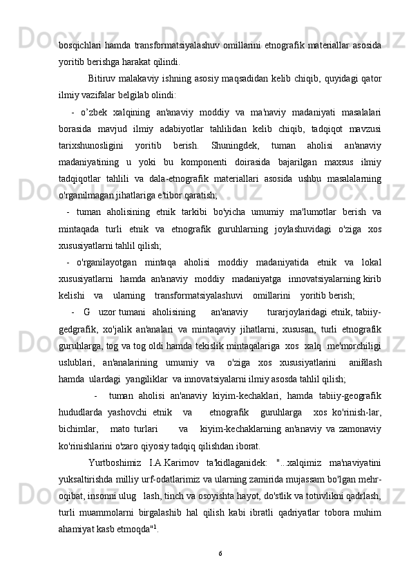 bosqichlari  hamda  transformatsiyalashuv  omillarini   etnografik  materiallar   asosida
yoritib berishga harakat qilindi.
Bitiruv malakaviy  ishning  asosiy  maqsadidan   kelib chiqib,  quyidagi  qator
ilmiy vazifalar belgilab olindi:
-   o’zbek   xalqining   an'anaviy   moddiy   va   ma'naviy   madaniyati   masalalari
borasida   mavjud   ilmiy   adabiyotlar   tahlilidan   kelib   chiqib,   tadqiqot   mavzusi
tarixshunosligini   yoritib   berish.   Shuningdek,   tuman   aholisi   an'anaviy
madaniyatining   u   yoki   bu   komponenti   doirasida   bajarilgan   maxsus   ilmiy
tadqiqotlar   tahlili   va   dala-etnografik   materiallari   asosida   ushbu   masalalarning
o'rganilmagan jihatlariga e'tibor qaratish;
- tuman   aholisining   etnik   tarkibi   bo'yicha   umumiy   ma'lumotlar   berish   va
mintaqada   turli   etnik   va   etnografik   guruhlarning   joylashuvidagi   o'ziga   xos
xususiyatlarni tahlil qilish;
- o'rganilayotgan   mintaqa   aholisi   moddiy   madaniyatida   etnik   va   lokal
xususiyatlarni   hamda  an'anaviy   moddiy   madaniyatga   innovatsiyalarning kirib
kelishi    va    ularning    transformatsiyalashuvi    omillarini    yoritib berish;
-     G uzor tumani   aholisining         an'anaviy           turarjoylaridagi etnik, tabiiy-
gedgrafik,   xo'jalik   an'analari   va   mintaqaviy   jihatlarni,   xususan,   turli   etnografik
guruhlarga, tog va tog oldi hamda tekislik mintaqalariga   xos  xalq   me'morchiligi
uslublari,     an'analarining     umumiy     va       o'ziga     xos     xususiyatlarini       ani й lash
hamda  ulardagi  yangiliklar  va innovatsiyalarni ilmiy asosda tahlil qilish;
            -     tuman   aholisi   an'anaviy   kiyim-kechaklari,   hamda   tabiiy-geografik
hududlarda   yashovchi   etnik     va       etnografik     guruhlarga     xos   ko'rinish-lar,
bichimlar,       mato   turlari           va       kiyim-kechaklarning   an'anaviy   va   zamonaviy
ko'rinishlarini o'zaro qiyosiy tadqiq qilishdan iborat.
Yurtboshimiz   I.A.Karimov   ta'kidlaganidek:   "...xalqimiz   ma'naviyatini
yuksaltirishda milliy urf-odatlarimiz va ularning zamirida mujassam bo'lgan mehr-
oqibat, insonni ulug lash, tinch va osoyishta hayot, do'stlik va totuvlikni qadrlash,	

turli   muammolarni   birgalashib   hal   qilish   kabi   ibratli   qadriyatlar   tobora   muhim
ahamiyat kasb etmoqda" 1
.
6 