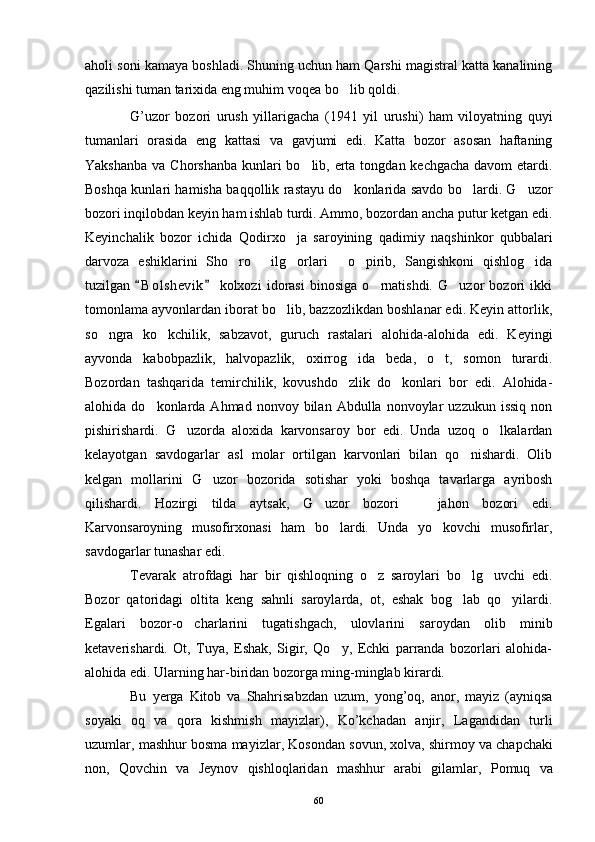 aholi soni kamaya boshladi. Shuning uchun ham Qarshi magistral katta kanalining
qazilishi tuman tarixida eng muhim voqea bo lib qoldi.
G ’ uzor   bozori   urush   yillarigacha   (1941   yil   urushi )   ham   viloyatning   quyi
tumanlari   orasida   eng   kattasi   va   gavjumi   edi .   Katta   bozor   asosan   haftaning
Yakshanba va Chorshanba kunlari bo lib, erta tongdan kechgacha davom  etardi.	

Boshqa kunlari hamisha baqqollik rastayu do konlarida savdo bo lardi. G uzor	
  
bozori inqilobdan keyin ham ishlab turdi. Ammo, bozordan ancha putur ketgan edi.
Keyinchalik   bozor   ichida   Qodirxo ja   saroyining   qadimiy   naqshinkor   qubbalari	

darvoza   eshiklarini   Sho ro   ilg orlari   o pirib,   Sangishkoni   qishlog ida	
     
tuzilgan   B o l shevik   kolxozi   idorasi   binosiga   o rnatishdi.   G uzor   bozori   ikki	
 	 
tomonlama ayvonlardan iborat bo lib, bazzozlikdan boshlanar edi. Keyin attorlik,	

so ngra   ko kchilik,   sabzavot,   guruch   rastalari   alohida-alohida   edi.   Keyingi	
 
ayvonda   kabobpazlik,   halvopazlik,   oxirrog ida   beda,   o t,   somon   turardi.	
 
Bozordan   tashqarida   temirchilik,   kovushdo zlik   do konlari   bor   edi.   Alohida-
 
alohida  do konlarda  Ahmad  nonvoy  bilan  Abdulla  nonvoylar   uzzukun  issiq   non	

pishirishardi.   G uzorda   aloxida   karvonsaroy   bor   edi.   Unda   uzoq   o lkalardan	
 
kelayotgan   savdogarlar   asl   molar   ortilgan   karvonlari   bilan   qo nishardi.   Olib	

kelgan   mollarini   G uzor   bozorida   sotishar   yoki   boshqa   tavarlarga   ayribosh	

qilishardi.   Hozirgi   tilda   aytsak,   G uzor   bozori     jahon   bozori   edi.	
 
Karvonsaroyning   musofirxonasi   ham   bo lardi.   Unda   yo kovchi   musofirlar,	
 
savdogarlar tunashar edi.
Tevarak   atrofdagi   har   bir   qishloqning   o z   saroylari   bo lg uvchi   edi.	
  
Bozor   qatoridagi   oltita   keng   sahnli   saroylarda,   ot,   eshak   bog lab   qo yilardi.	
 
Egalari   bozor-o charlarini   tugatishgach,   ulovlarini   saroydan   olib   minib	

ketaverishardi.   Ot,   Tuya,   Eshak,   Sigir,   Qo y,   Echki   parranda   bozorlari   alohida-	

alohida edi. Ularning har-biridan bozorga ming-minglab kirardi.
Bu   yerga   Kitob   va   Shahrisabzdan   uzum ,   yong ’ oq ,   anor ,   mayiz   ( ayniqsa
soyaki   oq   va   qora   kishmish   mayizlar ),   Ko ’ kchadan   anjir ,   Lagandidan   turli
uzumlar ,  mashhur   bosma   mayizlar ,  Kosondan   sovun ,  xolva ,  shirmoy   va   chapchaki
non ,   Qovchin   va   Jeynov   qishloqlaridan   mashhur   arabi   gilamlar ,   Pomuq   va
60 