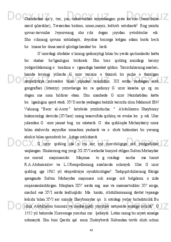 Chandirdan   qo ’ y ,   teri ,   jun ,   saksovuldan   tayyorlangan   pista   ko ’ mir   ( temirchilar
xarid   qilardilar ),   Tersaridan   bodom ,   uzum , mayiz ,   keltirib   sotishardi 1
.   Eng   yaxshi
qovun-tarvuzlar   Jeynovning   sho rchi   degan   joyidan   yetishtirilar   edi.
Sho rchining   qovuni   sotilahapti,   deyishsa   bozorga   kelgan   odam   borki   hech	

bo lmasa bir dona xarid qilishga harakat bo lardi.
 
G ’ uzordagi   obidalar   o ’ zining   qadimiyligi   bilan   bu   yerda   qachonlardir   katta
bir   shahar   bo ’ lganligini   bildiradi .   Shu   bois   qishlog imizdagi   tarixiy	

yodgorliklarning o tmishini o rganishga harakat qildim. Tarixchilarning asarlari,	
 
hamda   keyingi   yillarda   G uzor   tarixini   o tkazish   bo yicha   o tkazilgan	
   
ekspeditsiya   xulosalari   bilan   yqindan   tanishdim.   XII   asrda   yashagan   arab
geograflari   (Istaxriy)   yozuvlariga   ko ra   qadimiy   G uzor   kasaba   qo rg on	
   
degan   ma noni   bildirar   ekan.   Shu   manbada   G uzor   Naxshabdan   katta	
 
bo lganligini qayd etadi. XVII asrda yashagan balxlik tarixchi olim Mahmud IBN	

Valining   B a xr   al-Asror   kitobida   yozilishicha:   A bdullaxon   Shayboniy	
  	
hukmronligi davrida (XVIasr) uning tasarrufida qishloq va ovular ko p edi. Ular	

julasidan   G uzor   jannat   bog ini   eslatardi.   O sha   qishloqda   Mirhaydariy   nomi	
  
bilan   ataluvchi   sayyidlar   xonadoni   yashardi   va   o zbek   hokimlari   bu   yerning	

aholisi bilan qarindosh bo lishga intilishardi .	
 
G uzor   qishlog ida   o rta   asr   me morchiligiga   oid   yodgorliklar	
   
saqlangan. Shularning eng yirigi XI-XVI asrlarda bunyod etilgan Sulton Mirhaydar
me morial   majmuasidir.   Majmua   to g risidagi   ancha   ma lumot	
   
R.A.Abdurasulov   va   L.I.Rempellarning   asarlarida   uchraydi.   Ular   G uzor	

qishlog iga   1962   yil   ekspeditsiya   uyushtirishgan	
 1
.   Tadqiqotchilarning   fikriga
qaraganda   Sulton   Mirhaydar   majmuasi   uch   asirga   oid   belgilarni   o zida	

mujassamlashtirgan.   Maqbara   XIV   asrda   sag ana   va   marmartoshlar   XV   asrga,	

machid   esa   XVI   asrda   taalluqlidir.   Ma lumki,   Abdullaxonning   davlat   tepasiga	

kelishi   bilan   XVI   asr   oxirida   Shayboniylar   qo li   ostidagi   yerlar   birlashtirildi.Bu	

ishni   Abdullaxon   tinimsiz   va   mashaqqatli   yurishlar   natijasida   amalga   oshirdi 2
.   U
1552 yil bahorida Xurosonga yurishni mo ljallaydi. Lekin uning bu niyati amalga	

oshmaydi.   Shu   bois   Qarshi   qal asini   Xudoyberdi   Sultondan   tortib   olish   uchun	

61 