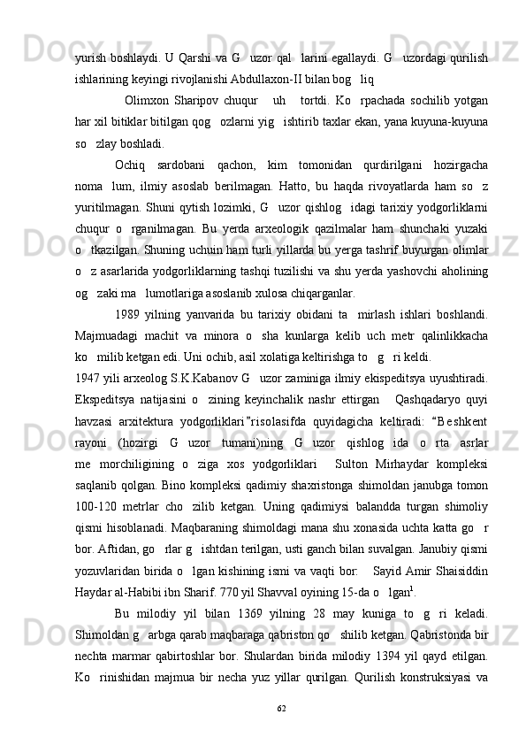 yurish boshlaydi. U Qarshi va G uzor qal larini egallaydi. G uzordagi qurilish  
ishlarining keyingi rivojlanishi Abdullaxon-II bilan bog liq	
 
Olimxon   Sharipov   chuqur   uh   tortdi.   Ko rpachada   sochilib   yotgan	
   
har xil bitiklar bitilgan qog ozlarni yig ishtirib taxlar ekan, yana kuyuna-kuyuna	
 
so zlay boshladi.	

Ochiq   sardobani   qachon,   kim   tomonidan   qurdirilgani   hozirgacha
noma lum,   ilmiy   asoslab   berilmagan.   Hatto,   bu   haqda   rivoyatlarda   ham   so z	
 
yuritilmagan.   Shuni   qytish   lozimki,   G uzor   qishlog idagi   tarixiy   yodgorliklarni	
 
chuqur   o rganilmagan.   Bu   yerda   arxeologik   qazilmalar   ham   shunchaki   yuzaki	

o tkazilgan. Shuning uchuin ham turli yillarda bu yerga tashrif buyurgan olimlar	

o z asarlarida yodgorliklarning tashqi tuzilishi  va shu yerda yashovchi  aholining

og zaki ma lumotlariga asoslanib xulosa chiqarganlar.
 
1989   yilning   yanvarida   bu   tarixiy   obidani   ta mirlash   ishlari   boshlandi.	

Majmuadagi   machit   va   minora   o sha   kunlarga   kelib   uch   metr   qalinlikkacha	

ko milib ketgan edi. Uni ochib, asil xolatiga keltirishga to g ri keldi.	
  
1947 yili arxeolog S.K.Kabanov G uzor zaminiga ilmiy ekispeditsya uyushtiradi.	

Ekspeditsya   natijasini   o zining   keyinchalik   nashr   ettirgan   Qashqadaryo   quyi	
 
havzasi   arxitektura   yodgorliklari r i solasifda   quyidagicha   keltiradi:   B e s hkent	
 
rayoni   (hozirgi   G uzor   tumani)ning   G uzor   qishlog ida   o rta   asrlar	
   
me morchiligining   o ziga   xos   yodgorliklari   Sulton   Mirhaydar   kompleksi	
  
saqlanib qolgan. Bino kompleksi  qadimiy shaxristonga shimoldan janubga tomon
100-120   metrlar   cho zilib   ketgan.   Uning   qadimiysi   balandda   turgan   shimoliy	

qismi   hisoblanadi.   Maqbaraning  shimoldagi  mana  shu  xonasida  uchta  katta  go r	

bor. Aftidan, go rlar g ishtdan terilgan, usti ganch bilan suvalgan. Janubiy qismi	
 
yozuvlaridan birida o lgan kishining ismi va vaqti bor:  Sayid Amir Shaisiddin	
 
Haydar al-Habibi ibn Sharif. 770 yil Shavval oyining 15-da o lgan	
 1
.
Bu   milodiy   yil   bilan   1369   yilning   28   may   kuniga   to g ri   keladi.	
 
Shimoldan g arbga qarab maqbaraga qabriston qo shilib ketgan. Qabristonda bir	
 
nechta   marmar   qabirtoshlar   bor.   Shulardan   birida   milodiy   1394   yil   qayd   etilgan.
Ko rinishidan   majmua   bir   necha   yuz   yillar   qurilgan.   Qurilish   konstruksiyasi   va	

62 