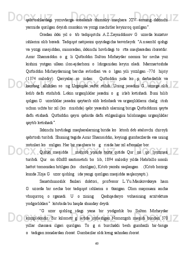 qabrtoshlardagi   yozuvlarga   asoslanib   shimoliy   maqbara   XIV   asrning   ikkinchi
yarmida qurilgan deyish mumkin va yozgi machitlar keyinroq qurilgan .
Oradan   ikki   yil   o tib   tadqiqotchi   A.Z.Zayniddinov   G uzorda   kuzatuv	
 
ishlarini olib boradi. Tadqiqot natijasini quyidagicha tasvirlaydi:  A n s ambl  qishgi	

va yozgi  masjiddan,  minoradan, ikkinchi  hovlidagi  to rtta maqbaradan iboratdir.	

Amir   Shamsiddin   o g li   Qutbiddin   Sulton   Mirhaydar   nomini   bir   necha   yuz	
 
kishini   yutgan   ulkan   ilon-ajdarhoni   o ldirganidan   keyin   oladi.   Marmartoshda	

Qutbiddin   Mirhaydarning   barcha   avlodlari   va   o lgan   yili   yozilgan   -776     hijriy	

(1374   milodiy).   Qariyalar   so zidan:   Qutbiddin   juda   ko p   darbadarlik   va	
  
kambag allikdan   so ng   Urganjda   vafot   etibdi.   Uning   jasadini   G uzorga   olib	
  
kelib   dafn   etishibdi.   Lekin   urganjliklar   jasadni   o g irlab   ketishadi.   Buni   bilib	
 
qolgan   G uzorliklar   jasadni   qaytarib   olib   kelishadi   va   urganjliklarni   chalg itish	
 
uchun uchta bir xil (ko rinishda) qabr yasashib ularning biriga Qutbiddinni qayta	

dafn   etishadi.   Qutbiddin   qaysi   qabirda   dafn   etilganligini   bilolmagan   urganjliklar
qaytib ketishadi .	

Ikkinchi hovlidagi maqbaralarning birida ko ktosh deb ataluvchi chiroyli	

qabrtosh turibdi. Shuning tagida Amir Shamsiddin, keyingi gumbazlarda esa uning
xotinlari ko milgan. Har bir maqbara to g risida har xil afsonalar bor.	
  
Qishki   masjidda     mehrob   yonida   taxta   qutida   Qur on     qo lyozmasi	
  
turibdi.   Qur on   60x80   santimetirli   bo lib,   1894   milodiy   yilda   Habibillo   nomli	
 
hattot tomonidan bitilgan (ko chirilgan), Kitob yaxshi saqlangan . (Kitob hozirgi	
 
kunda Xoja G uzor qishlog ida yangi qurilgan masjidda saqlanyapti.).	
 
Sanatshunoslik   fanlari   doktori,   professor   L.Yu.Mankovskaya   ham
G uzorda   bir   necha   bor   tadqiqot   ishlarini   o tkazgan.   Olim   majmuani   ancha	
 
vhuqurroq   o rganadi.   U   o zining   Qashqadaryo   vohasining   arxitektura	
  
yodgorliklari  kitobida bu haqda shunday deydi:

“G uzor   qishlog idagi   yana   bir   yodgorlik   bu   Sulton   Mirhaydar	
 
kompleksidir.   Bir   kilometr   g arbda   joylashgan   Nomozgoh   masjidi   bundan   370	

yillar   chamasi   ilgari   qurilgan.   To g ri   burchakli   besh   gumbazli   bir-biriga	
 
o tadigan xonalardan iborat. Gumbazlar oldi keng sahndan iborat.	

63 