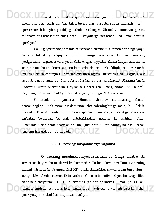 Yopiq   sardoba   keng   doira   quduq   kabi   yasalgan.   Uning   ichki   diametri   16
metr,   usti   pog onali   gumbaz   bilan   berkitilgan.   Sardoba   suvga   chidamli   qir  
qorishmasi   bilan   pishiq   (obi)   g ishtdan   ishlangan.   Shimoliy   tomondan   g isht	
 
zinapoyalar suvga tomon olib tushadi. Rivoyatlarga qaraganda Abdullaxon davrida
qurilgan .	

So ngi yarim vaqt orasida zamondosh olimlarimiz tomonidan unga yaqin	

katta   kichik   ilmiy   tadqiqotlar   olib   borilganiga   qaramasdan   G uzor   qasabasi,	

yodgorliklar majmuasi va u yerda dafn etilgan sayyidlar  shaxsi  haqida xali-xanuz
aniq bir manba aniqlanmaganidan ham xabardor bo ldik. Olimlar o z asarlarida	
 
manba sifatida keltirgan G uzorlik keksalarning ma lumotiga suyanishgan, ilmiy	
 
asoslab   berishmagan   bo lsa,   qabrtoshlardagi   ismlar,   sanalarchi?   Ularning   birida	

S a yyid   Amir   Shamsiddin   Haydar   al-Habibi   ibn   Sharif,   vafoti   770   hijriy	
 
deyilgan, deb yozadi 1947 yil ekspeditsiya uyushtirgan S.K.Kabanov.
G uzorda   bo lganimda   Olimxon   sharipov   majmuaning   shimol	
 
tomonidagi qo lbola ayvon ostida turgan uchta qabrning biriga imo qilib   Aslida	
 
Hazrat   Sulton  Mirhaydarning  muborak  qabrlari  mana   shu,  -   dedi.  Agar   shajaraga
nisbatan   beradigan   bo lsak   qabrtoshlardagi   nomlari   ko rsatilgan   Amir	
 
Shamsiddinlar   alohida   shaxslar   bo lib,   Qutbiddin   Sulton   Mirhaydar   esa   ulardan	

birining farzandi bo lib chiqadi.	

2.2. Tumandagi muqaddas ziyoratgohlar
                               G uzorning   musulmon dunyosida mashhur bo lishga   sabab o rta	
  
asirlardan buyon  bu maskanni Muhammad   sallallohi alayhi basallam   avlodining
manzil tutishligidir .Ayniqsa ,XII-XIV asirlardamashhur sayyidlardan biri , ulug	

avliyo   Miri   Janda   shumanzilida   yashab   ,G uzorda   dafin   etilgan   bu   ulug likni	
 
yanada kuchaydirgan   .Ulug  allomaning qabirlari qadimiy G uzor   qo rg oni	
   
Shaxristonidadir.   Bu   yerda   keyinchalik   ulug   avliyoning   xurmati   bajo   keltirilib,	

yirik yodgorlik obidalari  majmuasi qurilgan. 
64 