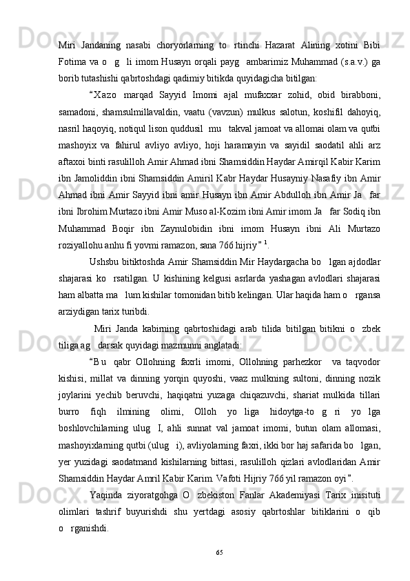 Miri   Jandaning   nasabi   choryorlarning   to rtinchi   Hazarat   Alining   xotini   Bibi
Fotima  va  o g li  imom  Husayn   orqali   payg ambarimiz  Muhammad  (s.a.v.)   ga	
  
borib tutashishi qabrtoshdagi qadimiy bitikda quyidagicha bitilgan: 
X a z o   marqad   Sayyid   Imomi   ajal   mufaxxar   zohid,   obid   birabboni,	

samadoni,   shamsulmillavaldin,   vaatu   (vavzun)   mulkus   salotun,   koshifil   dahoyiq,
nasril haqoyiq, notiqul lison quddusil  mu takval jamoat va allomai olam va qutbi	

mashoyix   va   fahirul   avliyo   avliyo,   hoji   haramayin   va   sayidil   saodatil   ahli   arz
aftaxoi binti rasulilloh Amir Ahmad ibni Shamsiddin Haydar Amirqil Kabir Karim
ibn Jamoliddin ibni Shamsiddin Amiril  Kabr Haydar  Husayniy Nasafiy ibn Amir
Ahmad ibni   Amir   Sayyid ibni   amir   Husayn  ibn Amir  Abdulloh  ibn Amir  Ja far	

ibni Ibrohim Murtazo ibni Amir Muso al-Kozim ibni Amir imom Ja far Sodiq ibn	

Muhammad   Boqir   ibn   Zaynulobidin   ibni   imom   Husayn   ibni   Ali   Murtazo
roziyallohu anhu fi yovmi ramazon, sana 766 hijriy	
 1
. 
Ushsbu bitiktoshda Amir Shamsiddin Mir Haydargacha bo lgan ajdodlar	

shajarasi   ko rsatilgan.   U   kishining   kelgusi   asrlarda   yashagan   avlodlari   shajarasi	

ham albatta ma lum kishilar tomonidan bitib kelingan. Ular haqida ham o rgansa	
 
arziydigan tarix turibdi. 
  Miri   Janda   kabirning   qabrtoshidagi   arab   tilida   bitilgan   bitikni   o zbek	

tiliga ag darsak quyidagi mazmunni anglatadi: 	

B u   qabr   Ollohning   faxrli   imomi,   Ollohning   parhezkor     va   taqvodor

kishisi,   millat   va   dinning   yorqin   quyoshi,   vaaz   mulkning   sultoni,   dinning   nozik
joylarini   yechib   beruvchi,   haqiqatni   yuzaga   chiqazuvchi,   shariat   mulkida   tillari
burro   fiqh   ilmining   olimi,   Olloh   yo liga   hidoytga-to g ri   yo lga	
   
boshlovchilarning   ulug I,   ahli   sunnat   val   jamoat   imomi,   butun   olam   allomasi,	

mashoyixlarning qutbi (ulug i), avliyolarning faxri, ikki bor haj safarida bo lgan,	
 
yer   yuzidagi   saodatmand   kishilarning   bittasi,   rasulilloh   qizlari   avlodlaridan   Amir
Shamsiddin Haydar Amril Kabir Karim. Vafoti Hijriy 766 yil ramazon oyi .	

Yaqinda   ziyoratgohga   O zbekiston   Fanlar   Akademiyasi   Tarix   inisituti	

olimlari   tashrif   buyurishdi   shu   yertdagi   asosiy   qabrtoshlar   bitiklarini   o qib	

o rganishdi.	

65 