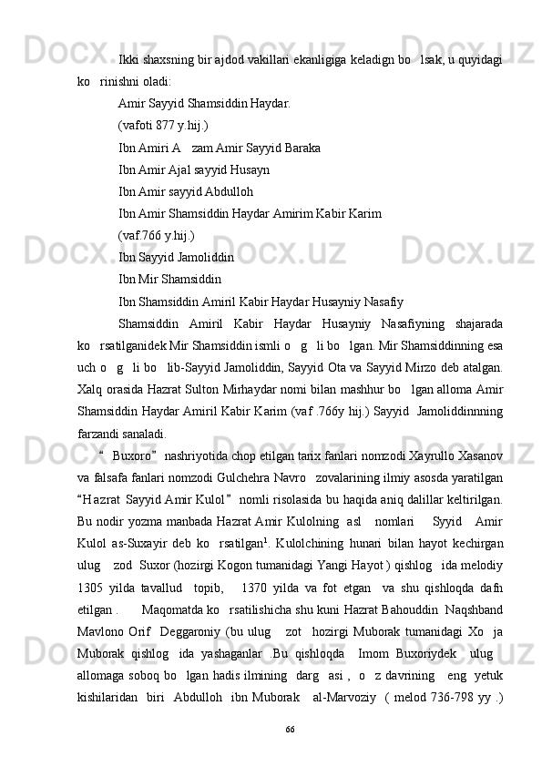 Ikki shaxsning bir ajdod vakillari ekanligiga keladign bo lsak, u quyidagi
ko rinishni oladi:	

Amir Sayyid Shamsiddin Haydar. 
(vafoti 877 y.hij.) 
Ibn Amiri A zam Amir Sayyid Baraka 	

Ibn Amir Ajal sayyid Husayn 
Ibn Amir sayyid Abdulloh 
Ibn Amir Shamsiddin Haydar Amirim Kabir Karim 
(vaf.766 y.hij.) 
Ibn Sayyid Jamoliddin 
Ibn Mir Shamsiddin 
Ibn Shamsiddin Amiril Kabir Haydar Husayniy Nasafiy 
Shamsiddin   Amiril   Kabir   Haydar   Husayniy   Nasafiyning   shajarada
ko rsatilganidek Mir Shamsiddin ismli o g li bo lgan. Mir Shamsiddinning esa	
   
uch o g li bo lib-Sayyid Jamoliddin, Sayyid Ota va Sayyid Mirzo deb atalgan.	
  
Xalq orasida Hazrat Sulton Mirhaydar nomi bilan mashhur bo lgan alloma Amir	

Shamsiddin Haydar Amiril Kabir Karim (vaf .766y hij.) Sayyid   Jamoliddinnning
farzandi sanaladi. 
        Buxoro  nashriyotida chop etilgan tarix fanlari nomzodi Xayrullo Xasanov	
 
va falsafa fanlari nomzodi Gulchehra Navro zovalarining ilmiy asosda yaratilgan	

H a zrat  Sayyid Amir Kulol  nomli risolasida bu haqida aniq dalillar keltirilgan.	
 
Bu nodir  yozma manbada Hazrat  Amir  Kulolning   asl      nomlari        Syyid     Amir
Kulol   as-Suxayir   deb   ko rsatilgan	
 1
.   Kulolchining   hunari   bilan   hayot   kechirgan
ulug  zod  Suxor (hozirgi Kogon tumanidagi Yangi Hayot ) qishlog ida melodiy	
 
1305   yilda   tavallud     topib,       1370   yilda   va   fot   etgan     va   shu   qishloqda   dafn
etilgan .   Maqomatda ko rsatilishicha shu kuni Hazrat Bahouddin   Naqshband	

Mavlono   Orif     Deggaroniy   (bu   ulug   zot     hozirgi   Muborak   tumanidagi   Xo ja	
 
Muborak   qishlog ida   yashaganlar   .Bu   qishloqda     Imom   Buxoriydek     ulug	
 
allomaga soboq bo lgan hadis ilmining   darg asi  ,   o z davrining     eng   yetuk
  
kishilaridan     biri     Abdulloh     ibn   Muborak       al-Marvoziy     (   melod   736-798   yy   .)
66 