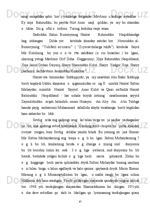 ning  muqaddas qabri  bor  ) yonlariga  kelganlar .Movlono  u kishiga  aytadilar: -
Ey   xoja     Bahouddin,   bu   paytda   Hzrt   Amir     naql     qildilar,   ya niy   bu   olamdan
o tdilar.  Siz g oful o tiribsiz . Turing, kutishni vaqti emas. 	
  
Sadriddin   Salim   Buxoriyning   Hazrat       Bohouddin     Naqishbandga
bag ishlangan     Dilda   yor     kitobida   shunday   satirlar   bor   Nosiruddin   al-	
   
Buxoriyning     T u hfatil   az-zoirin   (   Z i yoratchilarga   tuhfa )   kitobida     Sayid	
   
Mir   Kulolning     bir   yuz   o n   to rtta   xalifalari   (o rin   bosarlari   )   bo lgani,	
   
ularning   yetugi   Mavlono   Orif   Deha     Deggaroniy,   Xoja   Bahouddin   Naqishband,
Xoja Jamol Dehan Osiyoiy, Shayx Shamsiddin Kulol, Shayx  Yodgor Xoja, Shayx
Darzuniy  va Mavlono Jamoliddin Koshiylar .  	

Hazrat ota  tomonidan  Siddiqqiydir, ya niy nasablari Abu Bakir Siddiqqa	

borib taqaladi.Ushbu shajarani   o qiganimizdan so ng G uzorlik Hazrat Sulton	
  
Mirhaydar,   suxorlik     Hazrat     Sayyid     Amir   Kulol   va   Qasri   orifonlik   Hazrat
Bahouddin     Naqishband   -   har   uchala   buyuk   zotning     nasabnomasi   sayyid
Zaynulobiddin     orqali   birlashib,   imom   Husayin       ibn   Aliy     ibn       Abu   Tolibga
hamda payg ambarimiz Muhammad   sallallohi alayhi vasalamga   borib taqalidan	

ham xabardor bo ldik .	

Sovlig orda eng qadimgi urug lar bilan birga xo ja saidlar  yashaganlar	
  
bo lib, ular qadimgi avlod hisoblanadi .Ularning kelib chiqishi bo yicha shunday	
 
rivoyat     yurgan,   buni   Sovlig orliklar   yaxshi   biladi   .Bu   yerning   xo jasi   Shomir	
 
Mir   Sulton   Mirhaydarning   eng     kenja   o g li   bo lgan   .Sulton   Mirhaydarning   7	
  
o g li   bo lib,   kunlarning   birida   o g illariga   o zining   mol   dunyosini	
      
bo lib   berishni   lozim   ko radi   :   3   o g liga     yerlarini,   mol-dunyosini   bo lib
    
beradi,   beshikda   yotgan   kichik   o g liga   hech       narsa       qolmaydi   .Xotini   bu	
 
o g linggizga     hech   narsa   qolmadiku   deydi.Sulton   Mirhaydar   buning   nasibasi	
 
o zi bilan  birga, u bilim egallaydi va balo-qazoni  qaytaradi deydi. Mirzo Shomir

Mirning   o g li   Mirnamatulloxon   bo lgan,     u   malla   rangli   bo lgani   uchun	
   
Mallaxon deb ham atashgan. Yozib qoldirilgan shajarada qandaydir ozgina uzilish
bor.   1948   yili   tasdiqlangan   shajaradan   Shamsiddinxon   ko chirgan.   1951yili	

o sha   davr   avlodlari   qo shib   to ldirilgan   qo lyozmaning   tasdiqlangan   qismi	
   
67 
