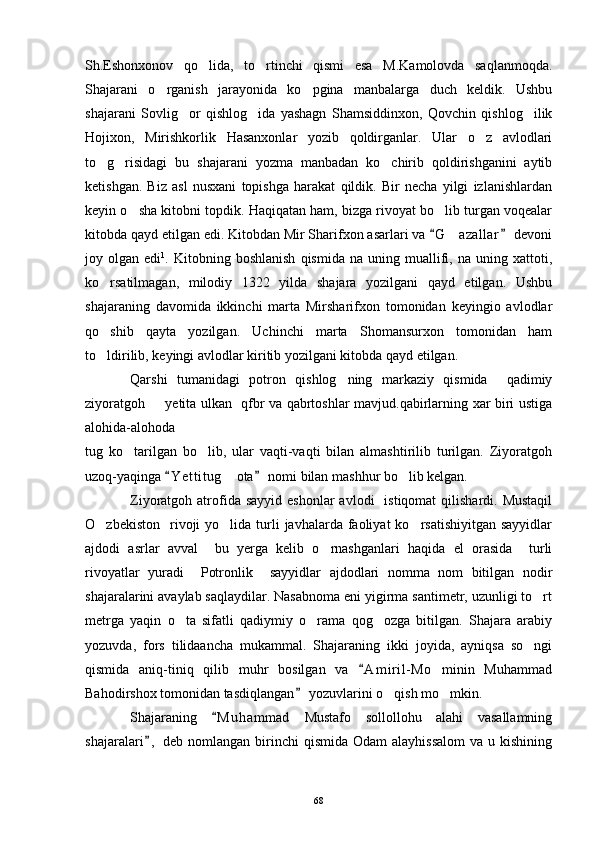 Sh.Eshonxonov   qo lida,   to rtinchi   qismi   esa   M.Kamolovda   saqlanmoqda. 
Shajarani   o rganish   jarayonida   ko pgina   manbalarga   duch   keldik.   Ushbu	
 
shajarani   Sovlig or   qishlog ida   yashagn   Shamsiddinxon,   Qovchin   qishlog ilik	
  
Hojixon,   Mirishkorlik   Hasanxonlar   yozib   qoldirganlar.   Ular   o z   avlodlari	

to g risidagi   bu   shajarani   yozma   manbadan   ko chirib   qoldirishganini   aytib	
  
ketishgan.   Biz   asl   nusxani   topishga   harakat   qildik.   Bir   necha   yilgi   izlanishlardan
keyin o sha kitobni topdik. Haqiqatan ham, bizga rivoyat bo lib turgan voqealar	
 
kitobda qayd etilgan edi. Kitobdan Mir Sharifxon asarlari va  G a zallar  devoni	
 	
joy  olgan   edi 1
.  Kitobning   boshlanish   qismida   na   uning  muallifi,   na   uning  xattoti,
ko rsatilmagan,   milodiy   1322   yilda   shajara   yozilgani   qayd   etilgan.   Ushbu	

shajaraning   davomida   ikkinchi   marta   Mirsharifxon   tomonidan   keyingio   avlodlar
qo shib   qayta   yozilgan.   Uchinchi   marta   Shomansurxon   tomonidan   ham

to ldirilib, keyingi avlodlar kiritib yozilgani kitobda qayd etilgan. 

Qarshi   tumanidagi   potron   qishlog ning   markaziy   qismida     qadimiy	

ziyoratgoh   yetita ulkan   qfbr va qabrtoshlar mavjud.qabirlarning xar biri ustiga	

alohida-alohoda 
tug   ko tarilgan   bo lib,   ular   vaqti-vaqti   bilan   almashtirilib   turilgan.   Ziyoratgoh	
 
uzoq-yaqinga  Y e t titug  ota  nomi bilan mashhur bo lib kelgan.	
 	 
Ziyoratgoh atrofida sayyid  eshonlar  avlodi    istiqomat   qilishardi. Mustaqil
O zbekiston     rivoji  yo lida  turli   javhalarda faoliyat  ko rsatishiyitgan  sayyidlar	
  
ajdodi   asrlar   avval     bu   yerga   kelib   o rnashganlari   haqida   el   orasida     turli	

rivoyatlar   yuradi     Potronlik     sayyidlar   ajdodlari   nomma   nom   bitilgan   nodir
shajaralarini avaylab saqlaydilar. Nasabnoma eni yigirma santimetr, uzunligi to rt	

metrga   yaqin   o ta   sifatli   qadiymiy   o rama   qog ozga   bitilgan.   Shajara   arabiy	
  
yozuvda,   fors   tilidaancha   mukammal.   Shajaraning   ikki   joyida,   ayniqsa   so ngi	

qismida   aniq-tiniq   qilib   muhr   bosilgan   va   A m i ril- Mo minin   Muhammad	
	
Bahodirshox tomonidan tasdiqlangan  yozuvlarini o qish mo mkin. 	
	 
Shajaraning   M u hammad   Mustafo   sollollohu   alahi   vasallamning	

shajaralari ,  deb  nomlangan  birinchi   qismida  Odam  alayhissalom   va  u kishining	

68 