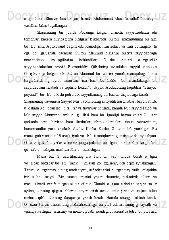 o g illari     Shisdan   boshlangan,   hamda   Muhammad   Mustafo   sallollohu   alayhi 
vasallam bilan tugallangan. 
Shajaraning   bir   joyida   Potronga   kelgan   birinchi   sayyidzodanin   ota
tomonlari   haqida   quyidagicha   bitilgan: B uxoroda   Sulton     maxmudning   bir   qizi	

bo lib,   ismi   Aqoxovand   begim   edi.   Kamolga,   ilmi   zohiri   va   ilmi   botinigato la	
 
ega   bo lganlarida   padarlari   Sulton   Mahmud   qizlarini   birorta   sayyidzodaga	

unashtirishni   ko ngillariga   keltiradilar.   O sha   kunlari   o zgandlik	
  
sayyidzodalardan   sayyid   Burxoniddin   Qilichning   avlodidan   sayyid   Abduulo
G ijdivonga   kelgan   edi.   Sulton   Maxmud   ko zlarini   yumib   maroqabaga   borib	
 
turganlarida   g oyibi   asrordan   ma lum   bo ladiki,   bu   mamlakatga   bir	
  
sayyidzodani   izlatadi   va  toptirib  keladi ,   Sayyid  Abdulloning   laqablari   S h ayxi	
 
poyand  bo lib, u kishi potronlik sayyidlarning ota tomon shajarasiga kiradi.	
	
Shajaraning davomida Sayyid Mir Fatxulloning avliyolik karomatlari bayon etilib,
u kishiga ko pdan ko p ta rif va tavsivlar beriladi, hamda Mir sayyid Ishoq va
  
Mir   sayyid   Abuturob   ismli   o g illari   ham   bo lganligi   bayon   etiladi.G uzor	
   
qadimda   ham,   hozirda   ham   ilmdorlar,   olimu   ulamolar,   shoiru   yozuvchilar,
hunarmandlar   yurti   sanaladi.   Azalda   Kazba,   Kasba,   G uzor   deb   yuritilgan.   Bu	

manzilgoh mashhur  B u yuk  ipak yo li  tarmoqlarining kesishuvida joylashgan.	
 	
O z   vaqtida   bu   yerlarda   ne-ne   jangu-jadallar   bo lgan,     ne-ne   ilm   darg alari	
  
qo nib o tishgan, mashvaratlar o tkazishgan.
  
Mana   biz   G uzorlilarning   ma lum   bir   vaqt   ichida   bosib   o tgan	
  
yo lidan   boxabar   bo ldi.   Tarix     kelajak   ko zgusidir,   deb   bejiz   aytishmagan.	
   
Tarixni o rganmay, uning madaniyati, urf odatlarini o rganmay turib, kelajakka	
 
intilib   bo lmaydi.   Biz   tuman   tarixini   yozar   ekanmiz,   oldimizda   ulkan   va

mas uliyatli   vazifa   turganini   his   qildik.   Chunki   o tgan   ajdodlar   haqida   so z	
  
aytish,   ularning   qilgan   ishlarini   bayon   etish   uchun   katta   jurat   va   shijoat   bilan
mehnat   qilib,   ularning   darajasiga   yetish   kerak.   Hamda   shunga   intilish   kerak.
G uzor   tuman   aholisining   mehnatsevarligi,   bu   yurt   odamlarining   g ayratli   va	
 
vatanparvarligini, samimiy va mexr-oqibatli ekanligini nazoratda tutib, bu yurt hali
69 