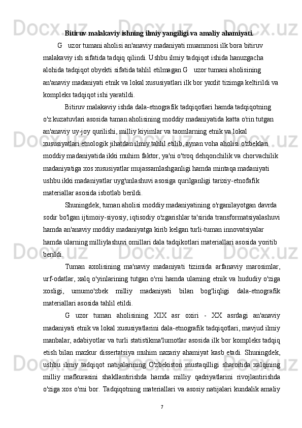 Bitiruv malakaviy ishning ilmiy yangiligi va amaliy ahamiyati.   
        G uzor  tumani aholisi an'anaviy madaniyati muammosi ilk bora bitiruv 
malakaviy ish sifatida tadqiq qilindi. Ushbu ilmiy tadqiqot ishida hanuzgacha 
alohida tadqiqot obyekti sifatida tahlil etilmagan G uzor tumani aholisining 	

an'anaviy madaniyati etnik va lokal xususiyatlari ilk bor yaxlit tizimga keltirildi va 
kompleks tadqiqot ishi yaratildi. 
Bitiruv malakaviy ishda dala-etnografik tadqiqotlari hamda tadqiqotning 
o'z kuzatuvlari asosida tuman aholisining moddiy madaniyatida katta o'rin tutgan 
an'anaviy uy-joy qurilishi, milliy kiyimlar va taomlarning etnik va lokal 
xususiyatlari etnologik jihatdan ilmiy tahlil etilib, aynan voha aholisi o'zbeklari 
moddiy madaniyatida ikki muhim faktor, ya'ni o'troq dehqonchilik va chorvachilik 
madaniyatiga xos xususiyatlar mujassamlashganligi hamda mintaqa madaniyati 
ushbu ikki madaniyatlar uyg'unlashuvi asosiga qurilganligi tarixiy-etnofafik 
materiallar asosida isbotlab berildi. 
Shuningdek, tuman aholisi moddiy madaniyatining o'rganilayotgan davrda 
sodir bo'lgan ijtimoiy-siyosiy, iqtisodiy o'zgarishlar ta'sirida transformatsiyalashuvi
hamda an'anaviy moddiy madaniyatga kirib kelgan turli-tuman innovatsiyalar 
hamda ularning milliylashuvi omillari dala tadqikotlari materiallari asosida yoritib 
berildi.
Tuman   axolisining   ma'naviy   madaniyati   tizimida   arfanaviy   marosimlar,
urf-odatlar, xalq o'yinlarining tutgan o'rni hamda ularning etnik va hududiy o'ziga
xosligi,   umumo'zbek   milliy   madaniyati   bilan   bog'liqligi   dala-etnografik
materiallari asosida tahlil etildi.
G uzor	
   tuman   aholisining   XIX   asr   oxiri   -   XX   asrdagi   an'anaviy
madaniyati etnik va lokal xususiyatlarini dala-etnografik tadqiqotlari, mavjud ilmiy
manbalar, adabiyotlar va turli statistikma'lumotlar asosida ilk bor kompleks tadqiq
etish bilan mazkur dissertatsiya muhim nazariy ahamiyat kasb etadi. Shuningdek,
ushbu   ilmiy   tadqiqot   natijalarining   O'zbekiston   mustaqilligi   sharoitida   xalqining
milliy   mafkurasini   shakllantirishda   hamda   milliy   qadriyatlarini   rivojlantirishda
o'ziga xos o'rni bor. Tadqiqotning materiallari va asosiy natijalari kundalik amaliy
7 