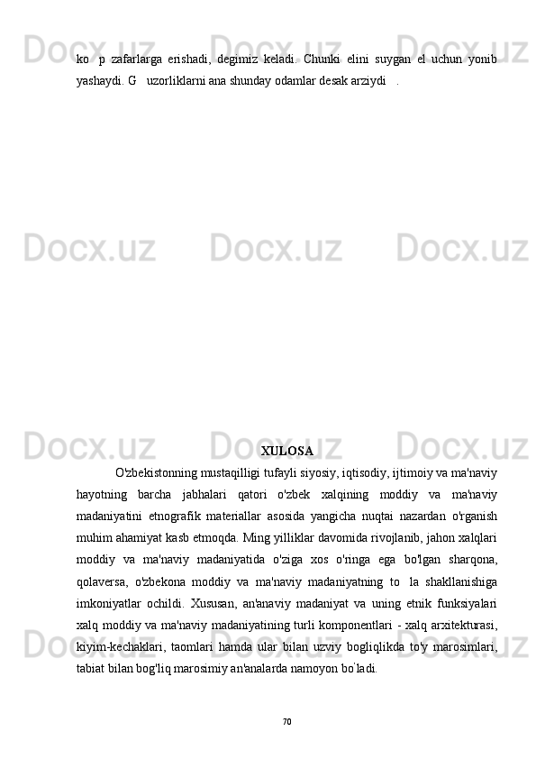 ko p   zafarlarga   erishadi,   degimiz   keladi.   Chunki   elini   suygan   el   uchun   yonib
yashaydi. G uzorliklarni ana shunday odamlar desak arziydi .	
 
XULOSA
O'zbekistonning mustaqilligi tufayli siyosiy, iqtisodiy, ijtimoiy va ma'naviy
hayotning   barcha   jabhalari   qatori   o'zbek   xalqining   moddiy   va   ma'naviy
madaniyatini   etnografik   materiallar   asosida   yangicha   nuqtai   nazardan   o'rganish
muhim ahamiyat kasb etmoqda. Ming yilliklar davomida rivojlanib, jahon xalqlari
moddiy   va   ma'naviy   madaniyatida   o'ziga   xos   o'ringa   ega   bo'lgan   sharqona,
qolaversa,   o'zbekona   moddiy   va   ma'naviy   madaniyatning   to la   shakllanishiga	

imkoniyatlar   ochildi.   Xususan,   an'anaviy   madaniyat   va   uning   etnik   funksiyalari
xalq moddiy va ma'naviy madaniyatining turli komponentlari - xalq arxitekturasi,
kiyim-kechaklari,   taomlari   hamda   ular   bilan   uzviy   bogliqlikda   to'y   marosimlari,
tabiat bilan bog'liq marosimiy an'analarda namoyon bo ’
ladi.
70 