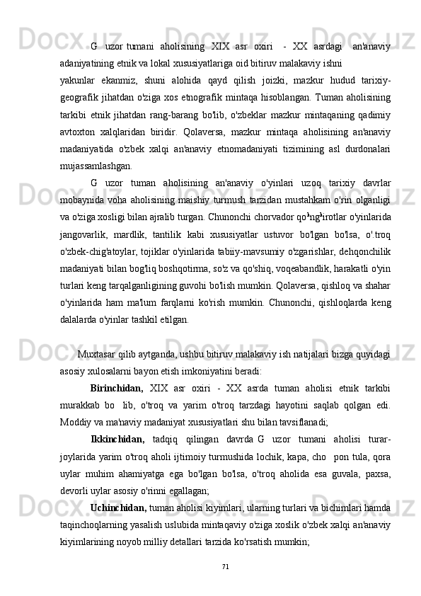 G uzor tumani    aholisining   XIX   asr   oxiri      -   XX   asrdagi      an'anaviy
adaniyatining etnik va lokal xususiyatlariga oid bitiruv malakaviy ishni
yakunlar   ekanmiz,   shuni   alohida   qayd   qilish   joizki,   mazkur   hudud   tarixiy-
geografik   jihatdan   o'ziga   xos   etnografik   mintaqa   hisoblangan.   Tuman   aholisining
tarkibi   etnik   jihatdan   rang-barang   bo'lib,   o'zbeklar   mazkur   mintaqaning   qadimiy
avtoxton   xalqlaridan   biridir.   Qolaversa,   mazkur   mintaqa   aholisining   an'anaviy
madaniyatida   o'zbek   xalqi   an'anaviy   etnomadaniyati   tizimining   asl   durdonalari
mujassamlashgan.
G uzor   tuman   aholisining   an'anaviy   o'yinlari   uzoq   tarixiy   davrlar

mobaynida   voha   aholisining   maishiy   turmush   tarzidan   mustahkam   o'rin   olganligi
va o'ziga xosligi bilan ajralib turgan. Chunonchi chorvador qo k
ng k
irotlar o'yinlarida
jangovarlik,   mardlik,   tantilik   kabi   xususiyatlar   ustuvor   bo'lgan   bo'lsa,   o'.troq
o'zbek-chig'atoylar, tojiklar o'yinlarida tabiiy-mavsumiy o'zgarishlar, dehqonchilik
madaniyati bilan bog'liq boshqotirma, so'z va qo'shiq, voqeabandlik, harakatli o'yin
turlari keng tarqalganligining guvohi bo'lish mumkin. Qolaversa, qishloq va shahar
o'yinlarida   ham   ma'lum   farqlarni   ko'rish   mumkin.   Chunonchi,   qishloqlarda   keng
dalalarda o'yinlar tashkil etilgan.
Muxtasar qilib aytganda, ushbu bitiruv malakaviy ish natijalari bizga quyidagi
asosiy xulosalarni bayon etish imkoniyatini beradi:
Birinchidan,   XIX   asr   oxiri   -   XX   asrda   tuman   aholisi   etnik   tarkibi
murakkab   bo lib,   o'troq   va   yarim   o'troq   tarzdagi   hayotini   saqlab   qolgan   edi.	

Moddiy va ma'naviy madaniyat xususiyatlari shu bilan tavsiflanadi;
Ikkinchidan,     tadqiq     qilingan     davrda   G uzor     tumani     aholisi     turar-	

joylarida yarim o'troq aholi ijtimoiy turmushida lochik, kapa, cho pon tula, qora	

uylar   muhim   ahamiyatga   ega   bo'lgan   bo'lsa,   o'troq   aholida   esa   guvala,   paxsa,
devorli uylar asosiy o'rinni egallagan;
Uchinchidan,   tuman aholisi kiyimlari, ularning turlari va bichimlari hamda
taqinchoqlarning yasalish uslubida mintaqaviy o'ziga xoslik o'zbek xalqi an'anaviy
kiyimlarining noyob milliy detallari tarzida ko'rsatish mumkin;
71 