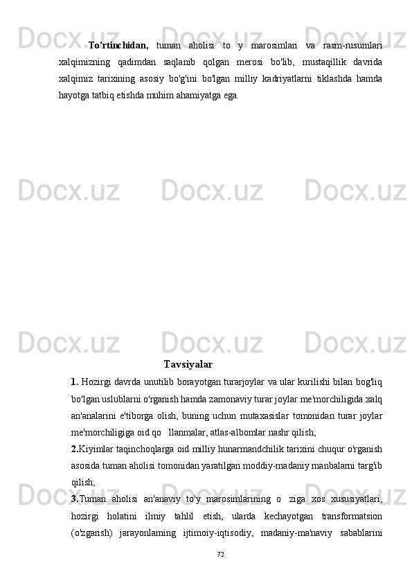 To'rtinchidan,   tuman   aholisi   to y   marosimlari   va   rasm-rusumlari
xalqimizning   qadimdan   saqlanib   qolgan   merosi   bo'lib,   mustaqillik   davrida
xalqimiz   tarixining   asosiy   bo'g'ini   bo'lgan   milliy   kadriyatlarni   tiklashda   hamda
hayotga tatbiq etishda muhim ahamiyatga ega.
                                            Tavsiyalar
1.   Hozirgi davrda unutilib borayotgan turarjoylar va ular kurilishi bilan bog'liq
bo'lgan uslublarni o'rganish hamda zamonaviy turar joylar me'morchiligida xalq
an'analarini   e'tiborga   olish,   buning   uchun   mutaxasislar   tomonidan   turar   joylar
me'morchiligiga oid qo llanmalar, atlas-albomlar nashr qilish;	

2. Kiyimlar taqinchoqlarga oid milliy hunarmandchilik tarixini chuqur o'rganish
asosida tuman aholisi tomonidan yaratilgan moddiy-madaniy manbalarni targ'ib
qilish;
3. Tuman   aholisi   an'anaviy   to'y   marosimlarining   o ziga   xos   xususiyatlari,	

hozirgi   holatini   ilmiy   tahlil   etish,   ularda   kechayotgan   transformatsion
(o'zgarish)   jarayonlaming   ijtimoiy-iqtisodiy,   madaniy-ma'naviy   sabablarini
72 