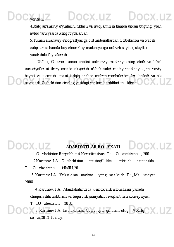 yoritish;
4. Xalq an'anaviy o'yinlarini tiklash va rivojlantirish hamda undan bugungi yosh
avlod tarbiyasida keng foydalanish;
5. Tuman an'anaviy etnograflyasiga oid materiallardan O'zbekiston va o'zbek
xalqi tarixi hamda boy etnomilliy madaniyatiga oid veb saytlar, slaytlar 
yaratishda foydalanish.
Xullas,   G uzor   tuman   aholisi   an'anaviy   madaniyatining   etnik   va   lokal
xususiyatlarini   ilmiy   asosda   o'rganish   o'zbek   xalqi   modiy   madaniyati,   ma'naviy
hayoti   va   turmush   tarzini   tadqiq   etishda   muhim   manbalardan   biri   bo'ladi   va   o'z
navbatida O'zbekiston etnologiyasidagi ma'lum bo'shlikni to ldiradi.	

ADABIYOTLAR RO YXATI	

  1.O zbekiston Respublikasi Konstitutsiyasi.T.:  O zbekiston , 2001.	
   
   2.Karimov. I.A.. O zbekiston      mustaqillikka       erishish     ostonasida.    	

T.: O zbekiston     NMIU,2011.	
  
 3. Karimov I.A.. Yuksak ma naviyat   yengilmas kuch. T.: ,,Ma naviyat  	
   
2008.
4.Karimov. I.A.. Mamlakatimizda  demokratik islohatlarni yanada 
chuqurlashtirlashtirish va fuqorolik jamiyatini rivojlantirish konsepsiyasi. 
T.: ,,O zbekiston  2010.	
 
5. Karimov I.A. Inson xotirasi-boqiy, qadr-qimmati-ulug .// Xalq 	

so zi,2012 10 may.	

73 