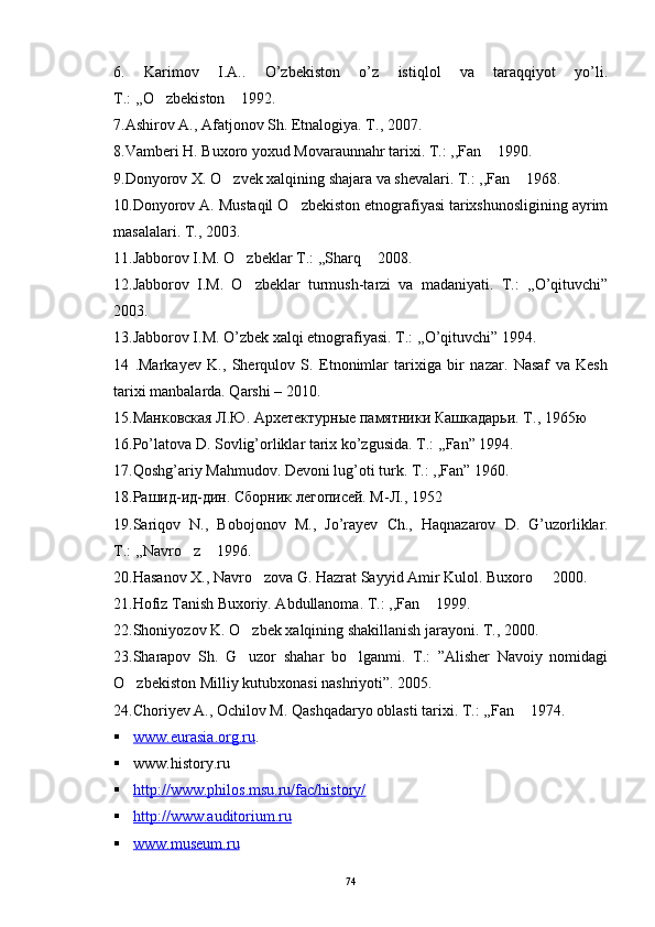 6.   Karimov   I.A..   O’zbekiston   o’z   istiqlol   va   taraqqiyot   yo’li.
T.: ,,O zbekiston  1992. 
7.Ashirov A., Afatjonov Sh. Etnalogiya. T., 2007.
8.Vamberi H. Buxoro yoxud Movaraunnahr tarixi. T.: ,,Fan  1990.	

9.Donyorov X. O zvek xalqining shajara va shevalari. T.: ,,Fan  1968.	
 
10.Donyorov A. Mustaqil O zbekiston etnografiyasi tarixshunosligining ayrim	

masalalari. T., 2003.
11.Jabborov I.M. O zbeklar T.: ,,Sharq  2008.	
 
12.Jabborov   I.M.   O zbeklar   turmush-tarzi   va   madaniyati.   T.:   ,,O’qituvchi”

2003.
13.Jabborov I.M. O’zbek xalqi etnografiyasi. T.: ,,O’qituvchi” 1994.
14   .Markayev   K.,   Sherqulov   S.   Etnonimlar   tarixiga   bir   nazar.   Nasaf   va   Kesh
tarixi manbalarda. Qarshi – 2010.
15.Манковская Л.Ю. Архетектурные памятники Кашкадарьи. Т ., 1965 ю
16.Po’latova D. Sovlig’orliklar tarix ko’zgusida. T.: ,,Fan” 1994.
17.Qoshg’ariy Mahmudov. Devoni lug’oti turk. T.: ,,Fan” 1960.
18.Рашид-ид-дин. Сборник легописей. М-Л., 1952
19. Sariqov   N .,   Bobojonov   M .,   Jo ’ rayev   Ch .,   Haqnazarov   D .   G ’ uzorliklar .
T.: ,,Navro z  1996.	
 
20.Hasanov X., Navro zova G. Hazrat Sayyid Amir Kulol. Buxoro   2000.	
 
21.Hofiz Tanish Buxoriy. Abdullanoma. T.: ,,Fan  1999.	

22.Shoniyozov K. O zbek xalqining shakillanish jarayoni. T., 2000.	

23.Sharapov   Sh.   G uzor   shahar   bo lganmi.   T.:   ”Alisher   Navoiy   nomidagi
 
O zbekiston Milliy kutubxonasi nashriyoti”. 	
 2005.
24.Choriyev A., Ochilov M. Qashqadaryo oblasti tarixi. T.: ,,Fan  1974. 	

 www.eurasia.org.ru    .
 www.history.ru   
 http://www.philos.msu.ru/fac/history/   
 http://www.auditorium.ru     
 www.museum.ru   
74 