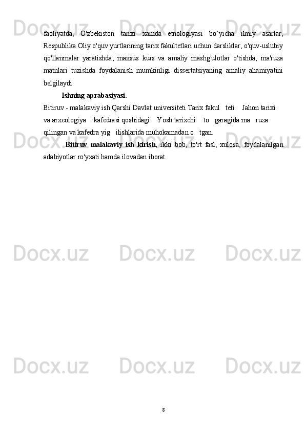 faoliyatda,   O'zbekiston   tarixi   xamda   etnologiyasi   bo’yicha   ilmiy   asarlar,
Respublika Oliy o'quv yurtlarining tarix fakultetlari uchun darsliklar, o'quv-uslubiy
qo'llanmalar   yaratishda,   maxsus   kurs   va   amaliy   mashg'ulotlar   o'tishda,   ma'ruza
matnlari   tuzishda   foydalanish   mumkinligi   dissertatsiyaning   amaliy   ahamiyatini
belgilaydi. 
          Ishning aprabasiyasi.
Bitiruv - malakaviy ish Qarshi Davlat universiteti Tarix fakul teti  Jahon tarixi  
va arxeologiya  kafedrasi qoshidagi  Yosh tarixchi  to garagida ma ruza 	
    
qilingan va kafedra yig ilishlarida muhokamadan o tgan.	
 
  Bitiruv   malakaviy   ish   kirish,   ikki   bob,   to'rt   fasl,   xulosa,   foydalanilgan
adabiyotlar ro'yxati hamda ilovadan iborat.
8 