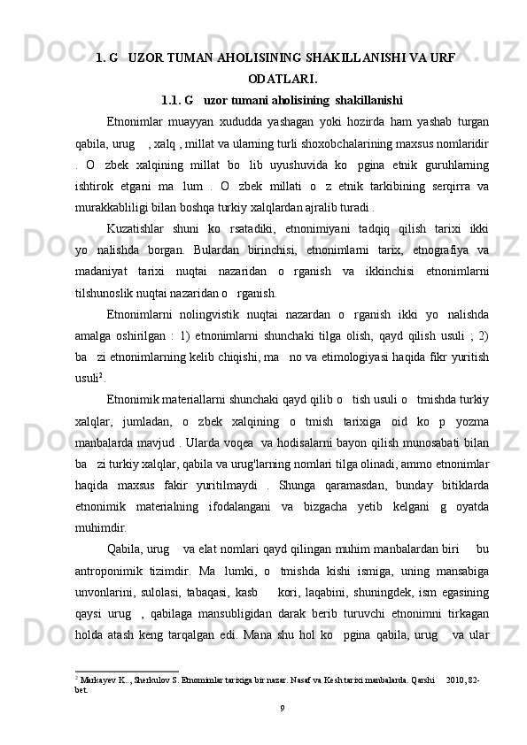 1. G UZOR TUMAN AHOLISINING SHAKILLANISHI VA URF  
ODATLARI.
1.1. G uzor tumani aholisining  shakillanishi	

Etnonimlar   muayyan   xududda   yashagan   yoki   hozirda   ham   yashab   turgan
qabila, urug  , xalq , millat va ularning turli shoxobchalarining maxsus nomlaridir	

.   O zbek   xalqining   millat   bo lib   uyushuvida   ko pgina   etnik   guruhlarning	
  
ishtirok   etgani   ma lum   .   O zbek   millati   o z   etnik   tarkibining   serqirra   va	
  
murakkabliligi bilan boshqa turkiy xalqlardan ajralib turadi . 
Kuzatishlar   shuni   ko rsatadiki,   etnonimiyani   tadqiq   qilish   tarixi   ikki	

yo nalishda   borgan.   Bulardan   birinchisi,   etnonimlarni   tarix,   etnografiya   va	

madaniyat   tarixi   nuqtai   nazaridan   o rganish   va   ikkinchisi   etnonimlarni	

tilshunoslik nuqtai nazaridan o rganish. 	

Etnonimlarni   nolingvistik   nuqtai   nazardan   o rganish   ikki   yo nalishda	
 
amalga   oshirilgan   :   1)   etnonimlarni   shunchaki   tilga   olish,   qayd   qilish   usuli   ;   2)
ba zi etnonimlarning kelib chiqishi, ma no va etimologiyasi haqida fikr yuritish	
 
usuli 2
. 
Etnonimik materiallarni shunchaki qayd qilib o tish usuli o tmishda turkiy	
 
xalqlar,   jumladan,   o zbek   xalqining   o tmish   tarixiga   oid   ko p   yozma	
  
manbalarda mavjud . Ularda voqea   va hodisalarni bayon qilish munosabati bilan
ba zi turkiy xalqlar, qabila va urug'larning nomlari tilga olinadi, ammo etnonimlar	

haqida   maxsus   fakir   yuritilmaydi   .   Shunga   qaramasdan,   bunday   bitiklarda
etnonimik   materialning   ifodalangani   va   bizgacha   yetib   kelgani   g oyatda	

muhimdir. 
Qabila, urug  va elat nomlari qayd qilingan muhim manbalardan biri   bu	
 
antroponimik   tizimdir.   Ma lumki,   o tmishda   kishi   ismiga,   uning   mansabiga	
 
unvonlarini,   sulolasi,   tabaqasi,   kasb     kori,   laqabini,   shuningdek,   ism   egasining	

qaysi   urug ,   qabilaga   mansubligidan   darak   berib   turuvchi   etnonimni   tirkagan	

holda   atash   keng   tarqalgan   edi.   Mana   shu   hol   ko pgina   qabila,   urug   va   ular	
 
2
 Markayev K.., Sherkulov S. Etnomimlar tarixiga bir nazar. Nasaf va Kesh tarixi manbalarda. Qarshi   2010, 82-	

bet.
9 