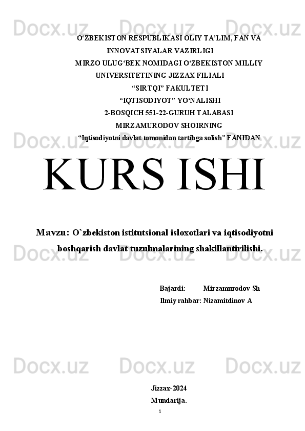 O‘ZBEKISTON RESPUBLIKASI OLIY TA’LIM, FAN VA
INNOVATSIYALAR VAZIRLIGI
MIRZO ULUG BEK NOMIDAGI O ZBEKISTON MILLIYʻ ʻ
UNIVERSITETINING JIZZ А X FILI А LI
 “SIRTQI” F А KULTETI
 “IQTISODIYOT” YO N	
ʻ А LISHI 
2-BOSQICH 551-22-GURUH TALABASI 
MIRZAMURODOV SHOIRNING
“Iqtisodiyotni davlat tomonidan tartibga solish” F А NID А N
KURS ISHI
Mavzu:  O`zbekiston istitutsional isloxotlari va iqtisodiyotni
boshqarish davlat tuzulmalarining shakillantirilishi.
Bajardi:          Mirzamurodov Sh
Ilmiy rahbar: Nizamitdinov A
Jizzax-2024
Mundarija. 
1  
  