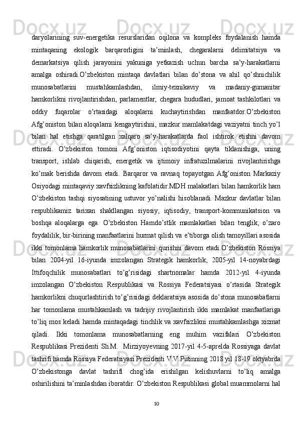 daryolarining   suv-energetika   resurslaridan   oqilona   va   kompleks   foydalanish   hamda
mintaqaning   ekologik   barqarorligini   ta’minlash,   chegaralarni   delimitatsiya   va
demarkatsiya   qilish   jarayonini   yakuniga   yetkazish   uchun   barcha   sa’y-harakatlarni
amalga   oshiradi.O’zbekiston   mintaqa   davlatlari   bilan   do’stona   va   ahil   qo’shnichilik
munosabatlarini   mustahkamlashdan,   ilmiy-texnikaviy   va   madaniy-gumanitar
hamkorlikni   rivojlantirishdan,   parlamentlar,   chegara   hududlari,   jamoat   tashkilotlari   va
oddiy   fuqarolar   o’rtasidagi   aloqalarni   kuchaytirishdan   manfaatdor.O’zbekiston
Afg’oniston bilan aloqalarni  kengaytirishni, mazkur  mamlakatdagi vaziyatni  tinch yo’l
bilan   hal   etishga   qaratilgan   xalqaro   sa’y-harakatlarda   faol   ishtirok   etishni   davom
ettiradi.   O’zbekiston   tomoni   Afg’oniston   iqtisodiyotini   qayta   tiklanishiga,   uning
transport,   ishlab   chiqarish,   energetik   va   ijtimoiy   infratuzilmalarini   rivojlantirishga
ko’mak   berishda   davom   etadi.   Barqaror   va   ravnaq   topayotgan   Afg’oniston   Markaziy
Osiyodagi mintaqaviy xavfsizlikning kafolatidir.MDH malakatlari bilan hamkorlik ham
O’zbekiston   tashqi   siyosatining   ustuvor   yo’nalishi   hisoblanadi.   Mazkur   davlatlar   bilan
respublikamiz   tarixan   shakllangan   siyosiy,   iqtisodiy,   transport-kommunikatsion   va
boshqa   aloqalarga   ega.   O’zbekiston   Hamdo’stlik   mamlakatlari   bilan   tenglik,   o’zaro
foydalilik, bir-birining manfaatlarini hurmat qilish va e’tiborga olish tamoyillari asosida
ikki   tomonlama   hamkorlik   munosabatlarini   qurishni   davom   etadi.O’zbekiston   Rossiya
bilan   2004-yil   16-iyunda   imzolangan   Strategik   hamkorlik,   2005-yil   14-noyabrdagi
Ittifoqchilik   munosabatlari   to’g’risidagi   shartnomalar   hamda   2012-yil   4-iyunda
imzolangan   O’zbekiston   Respublikasi   va   Rossiya   Federatsiyasi   o’rtasida   Strategik
hamkorlikni chuqurlashtirish to’g’risidagi deklaratsiya asosida do’stona munosabatlarni
har   tomonlama   mustahkamlash   va   tadrijiy   rivojlantirish   ikki   mamlakat   manfaatlariga
to’liq mos keladi hamda mintaqadagi tinchlik va xavfsizlikni mustahkamlashga  xizmat
qiladi.   Ikki   tomonlama   munosabatlarning   eng   muhim   vazifalari   O’zbekiston
Respublikasi  Prezidenti   Sh.M.    Mirziyoyevning  2017-yil   4-5-aprelda  Rossiyaga   davlat
tashrifi hamda Rossiya Federatsiyasi Prezidenti V.V.Putinning 2018 yil 18-19 oktyabrda
O’zbekistonga   davlat   tashrifi   chog’ida   erishilgan   kelishuvlarni   to’liq   amalga
oshirilishini ta’minlashdan iboratdir. O’zbekiston Respublikasi global muammolarni hal
10  
  