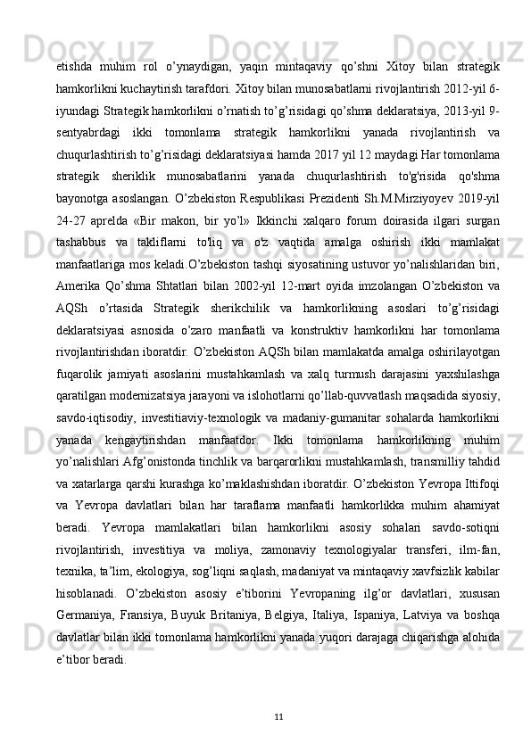 etishda   muhim   rol   o’ynaydigan,   yaqin   mintaqaviy   qo’shni   Xitoy   bilan   strategik
hamkorlikni kuchaytirish tarafdori. Xitoy bilan munosabatlarni rivojlantirish 2012-yil 6-
iyundagi Strategik hamkorlikni o’rnatish to’g’risidagi qo’shma deklaratsiya, 2013-yil 9-
sentyabrdagi   ikki   tomonlama   strategik   hamkorlikni   yanada   rivojlantirish   va
chuqurlashtirish to’g’risidagi deklaratsiyasi hamda 2017 yil 12 maydagi Har tomonlama
strategik   sheriklik   munosabatlarini   yanada   chuqurlashtirish   to'g'risida   qo'shma
bayonotga asoslangan.  O’zbekiston  Respublikasi  Prezidenti  Sh.M.Mirziyoyev  2019-yil
24-27   aprelda   «Bir   makon,   bir   yo’l»   Ikkinchi   xalqaro   forum   doirasida   ilgari   surgan
tashabbus   va   takliflarni   to'liq   va   o'z   vaqtida   amalga   oshirish   ikki   mamlakat
manfaatlariga mos keladi.O’zbekiston tashqi  siyosatining ustuvor yo’nalishlaridan biri,
Amerika   Qo’shma   Shtatlari   bilan   2002-yil   12-mart   oyida   imzolangan   O’zbekiston   va
AQSh   o’rtasida   Strategik   sherikchilik   va   hamkorlikning   asoslari   to’g’risidagi
deklaratsiyasi   asnosida   o’zaro   manfaatli   va   konstruktiv   hamkorlikni   har   tomonlama
rivojlantirishdan iboratdir. O’zbekiston AQSh bilan mamlakatda amalga oshirilayotgan
fuqarolik   jamiyati   asoslarini   mustahkamlash   va   xalq   turmush   darajasini   yaxshilashga
qaratilgan modernizatsiya jarayoni va islohotlarni qo’llab-quvvatlash maqsadida siyosiy,
savdo-iqtisodiy,   investitiaviy-texnologik   va   madaniy-gumanitar   sohalarda   hamkorlikni
yanada   kengaytirishdan   manfaatdor.   Ikki   tomonlama   hamkorlikning   muhim
yo’nalishlari Afg’onistonda tinchlik va barqarorlikni mustahkamlash, transmilliy tahdid
va xatarlarga qarshi kurashga ko’maklashishdan iboratdir. O’zbekiston Yevropa Ittifoqi
va   Yevropa   davlatlari   bilan   har   taraflama   manfaatli   hamkorlikka   muhim   ahamiyat
beradi.   Yevropa   mamlakatlari   bilan   hamkorlikni   asosiy   sohalari   savdo-sotiqni
rivojlantirish,   investitiya   va   moliya,   zamonaviy   texnologiyalar   transferi,   ilm-fan,
texnika, ta’lim, ekologiya, sog’liqni saqlash, madaniyat va mintaqaviy xavfsizlik kabilar
hisoblanadi.   O’zbekiston   asosiy   e’tiborini   Yevropaning   ilg’or   davlatlari,   xususan
Germaniya,   Fransiya,   Buyuk   Britaniya,   Belgiya,   Italiya,   Ispaniya,   Latviya   va   boshqa
davlatlar bilan ikki tomonlama hamkorlikni yanada yuqori darajaga chiqarishga alohida
e’tibor beradi.
11  
  