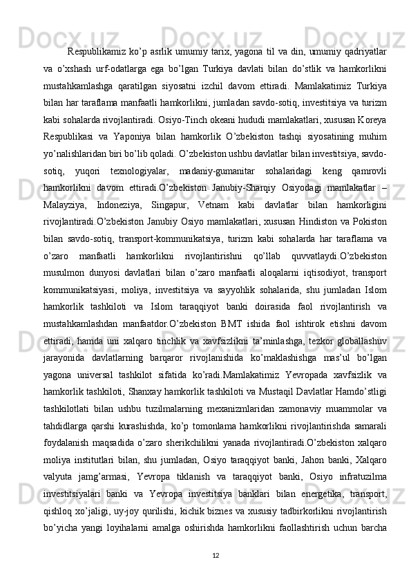 Respublikamiz   ko’p   asrlik   umumiy   tarix,   yagona   til   va   din,   umumiy   qadriyatlar
va   o’xshash   urf-odatlarga   ega   bo’lgan   Turkiya   davlati   bilan   do’stlik   va   hamkorlikni
mustahkamlashga   qaratilgan   siyosatni   izchil   davom   ettiradi.   Mamlakatimiz   Turkiya
bilan har taraflama manfaatli hamkorlikni, jumladan savdo-sotiq, investitsiya va turizm
kabi sohalarda rivojlantiradi. Osiyo-Tinch okeani hududi mamlakatlari, xususan Koreya
Respublikasi   va   Yaponiya   bilan   hamkorlik   O’zbekiston   tashqi   siyosatining   muhim
yo’nalishlaridan biri bo’lib qoladi. O’zbekiston ushbu davlatlar bilan investitsiya, savdo-
sotiq,   yuqori   texnologiyalar,   madaniy-gumanitar   sohalaridagi   keng   qamrovli
hamkorlikni   davom   ettiradi.O’zbekiston   Janubiy-Sharqiy   Osiyodagi   mamlakatlar   –
Malayziya,   Indoneziya,   Singapur,   Vetnam   kabi   davlatlar   bilan   hamkorligini
rivojlantiradi.O’zbekiston   Janubiy   Osiyo   mamlakatlari,   xususan   Hindiston  va   Pokiston
bilan   savdo-sotiq,   transport-kommunikatsiya,   turizm   kabi   sohalarda   har   taraflama   va
o’zaro   manfaatli   hamkorlikni   rivojlantirishni   qo’llab   quvvatlaydi.O’zbekiston
musulmon   dunyosi   davlatlari   bilan   o’zaro   manfaatli   aloqalarni   iqtisodiyot,   transport
kommunikatsiyasi,   moliya,   investitsiya   va   sayyohlik   sohalarida,   shu   jumladan   Islom
hamkorlik   tashkiloti   va   Islom   taraqqiyot   banki   doirasida   faol   rivojlantirish   va
mustahkamlashdan   manfaatdor.O’zbekiston   BMT   ishida   faol   ishtirok   etishni   davom
ettiradi,   hamda   uni   xalqaro   tinchlik   va   xavfsizlikni   ta’minlashga,   tezkor   globallashuv
jarayonida   davlatlarning   barqaror   rivojlanishida   ko’maklashishga   mas’ul   bo’lgan
yagona   universal   tashkilot   sifatida   ko’radi.Mamlakatimiz   Yevropada   xavfsizlik   va
hamkorlik tashkiloti, Shanxay hamkorlik tashkiloti va Mustaqil Davlatlar Hamdo’stligi
tashkilotlati   bilan   ushbu   tuzilmalarning   mexanizmlaridan   zamonaviy   muammolar   va
tahdidlarga   qarshi   kurashishda,   ko’p   tomonlama   hamkorlikni   rivojlantirishda   samarali
foydalanish   maqsadida   o’zaro   sherikchilikni   yanada   rivojlantiradi.O’zbekiston   xalqaro
moliya   institutlari   bilan,   shu   jumladan,   Osiyo   taraqqiyot   banki,   Jahon   banki,   Xalqaro
valyuta   jamg’armasi,   Yevropa   tiklanish   va   taraqqiyot   banki,   Osiyo   infratuzilma
investitsiyalari   banki   va   Yevropa   investitsiya   banklari   bilan   energetika,   transport,
qishloq xo’jaligi, uy-joy qurilishi, kichik biznes va xususiy tadbirkorlikni rivojlantirish
bo’yicha   yangi   loyihalarni   amalga   oshirishda   hamkorlikni   faollashtirish   uchun   barcha
12  
  