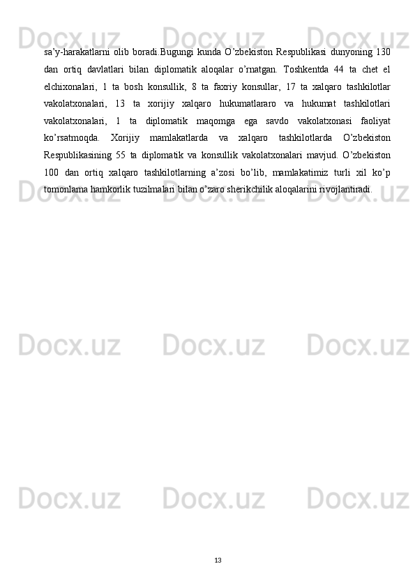 sa’y-harakatlarni   olib   boradi.Bugungi   kunda   O’zbekiston   Respublikasi   dunyoning   130
dan   ortiq   davlatlari   bilan   diplomatik   aloqalar   o’rnatgan.   Toshkentda   44   ta   chet   el
elchixonalari,   1   ta   bosh   konsullik,   8   ta   faxriy   konsullar,   17   ta   xalqaro   tashkilotlar
vakolatxonalari,   13   ta   xorijiy   xalqaro   hukumatlararo   va   hukumat   tashkilotlari
vakolatxonalari,   1   ta   diplomatik   maqomga   ega   savdo   vakolatxonasi   faoliyat
ko’rsatmoqda.   Xorijiy   mamlakatlarda   va   xalqaro   tashkilotlarda   O’zbekiston
Respublikasining   55   ta   diplomatik   va   konsullik   vakolatxonalari   mavjud.   O’zbekiston
100   dan   ortiq   xalqaro   tashkilotlarning   a’zosi   bo’lib,   mamlakatimiz   turli   xil   ko’p
tomonlama hamkorlik tuzilmalari bilan o’zaro sherikchilik aloqalarini rivojlantiradi.  
 
 
 
 
 
 
 
 
 
 
 
 
 
 
 
13  
  