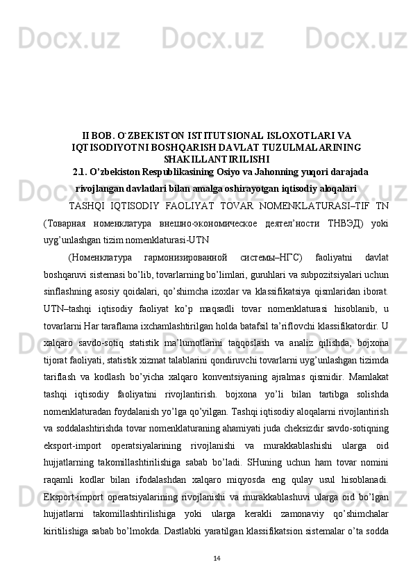  
 
 
II BOB.   O`ZBEKISTON ISTITUTSIONAL ISLOXOTLARI VA
IQTISODIYOTNI BOSHQARISH DAVLAT TUZULMALARINING
SHAKILLANTIRILISHI
2.1. O’zbekiston Respublikasining Osiyo va Jahonning yuqori darajada
rivojlangan davlatlari bilan amalga oshirayotgan iqtisodiy aloqalari
TASHQI   IQTISODIY   FAOLIYAT   TOVAR   NOMENKLATURASI–TIF   TN
(Товарная   номенклатура   внешно-экономическое   деятел’ности   ТНВЭД)   yoki
uyg’unlashgan tizim nomenklaturasi-UTN 
(Номенклатура   гармонизированной   системы–НГС)   faoliyatni   davlat
boshqaruvi sistemasi bo’lib, tovarlarning bo’limlari, guruhlari va subpozitsiyalari uchun
sinflashning   asosiy   qoidalari,   qo’shimcha   izoxlar   va   klassifikatsiya   qismlaridan   iborat.
UTN–tashqi   iqtisodiy   faoliyat   ko’p   maqsadli   tovar   nomenklaturasi   hisoblanib,   u
tovarlarni Har taraflama ixchamlashtirilgan holda batafsil ta’riflovchi klassifikatordir. U
xalqaro   savdo-sotiq   statistik   ma’lumotlarini   taqqoslash   va   analiz   qilishda,   bojxona
tijorat faoliyati, statistik xizmat talablarini qondiruvchi tovarlarni uyg’unlashgan tizimda
tariflash   va   kodlash   bo’yicha   xalqaro   konventsiyaning   ajralmas   qismidir.   Mamlakat
tashqi   iqtisodiy   faoliyatini   rivojlantirish.   bojxona   yo’li   bilan   tartibga   solishda
nomenklaturadan foydalanish yo’lga qo’yilgan. Tashqi iqtisodiy aloqalarni rivojlantirish
va soddalashtirishda tovar nomenklaturaning ahamiyati juda cheksizdir savdo-sotiqning
eksport-import   operatsiyalarining   rivojlanishi   va   murakkablashishi   ularga   oid
hujjatlarning   takomillashtirilishiga   sabab   bo’ladi.   SHuning   uchun   ham   tovar   nomini
raqamli   kodlar   bilan   ifodalashdan   xalqaro   miqyosda   eng   qulay   usul   hisoblanadi.
Eksport-import   operatsiyalarining   rivojlanishi   va   murakkablashuvi   ularga   oid   bo’lgan
hujjatlarni   takomillashtirilishiga   yoki   ularga   kerakli   zamonaviy   qo’shimchalar
kiritilishiga sabab bo’lmokda. Dastlabki yaratilgan klassifikatsion sistemalar o’ta sodda
14  
  