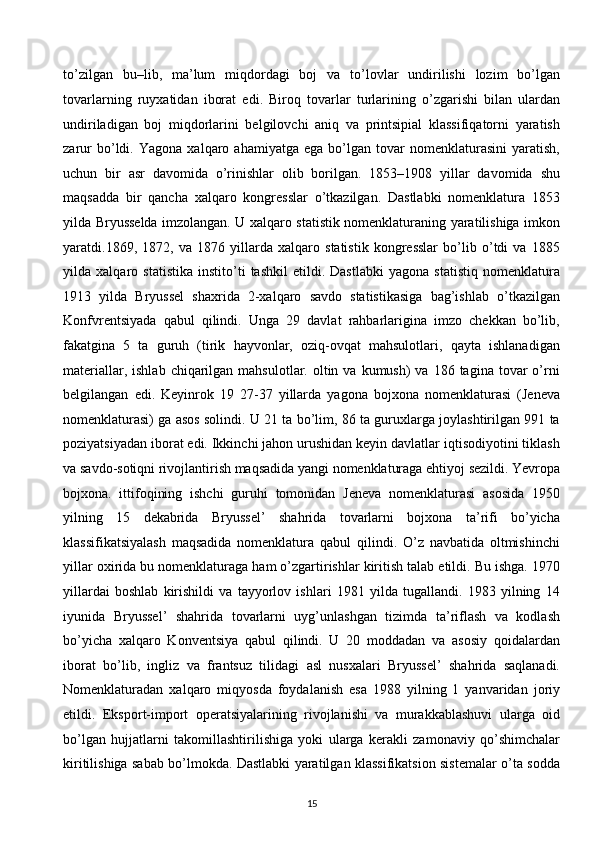 to’zilgan   bu–lib,   ma’lum   miqdordagi   boj   va   to’lovlar   undirilishi   lozim   bo’lgan
tovarlarning   ruyxatidan   iborat   edi.   Biroq   tovarlar   turlarining   o’zgarishi   bilan   ulardan
undiriladigan   boj   miqdorlarini   belgilovchi   aniq   va   printsipial   klassifiqatorni   yaratish
zarur   bo’ldi.   Yagona   xalqaro   ahamiyatga   ega   bo’lgan   tovar   nomenklaturasini   yaratish,
uchun   bir   asr   davomida   o’rinishlar   olib   borilgan.   1853–1908   yillar   davomida   shu
maqsadda   bir   qancha   xalqaro   kongresslar   o’tkazilgan.   Dastlabki   nomenklatura   1853
yilda Bryusselda imzolangan. U xalqaro statistik nomenklaturaning yaratilishiga imkon
yaratdi.1869,   1872,   va   1876   yillarda   xalqaro   statistik   kongresslar   bo’lib   o’tdi   va   1885
yilda   xalqaro   statistika   instito’ti   tashkil   etildi.   Dastlabki   yagona   statistiq   nomenklatura
1913   yilda   Bryussel   shaxrida   2-xalqaro   savdo   statistikasiga   bag’ishlab   o’tkazilgan
Konfvrentsiyada   qabul   qilindi.   Unga   29   davlat   rahbarlarigina   imzo   chekkan   bo’lib,
fakatgina   5   ta   guruh   (tirik   hayvonlar,   oziq-ovqat   mahsulotlari,   qayta   ishlanadigan
materiallar,  ishlab  chiqarilgan  mahsulotlar.  oltin  va  kumush)  va  186 tagina  tovar  o’rni
belgilangan   edi.   Keyinrok   19   27-37   yillarda   yagona   bojxona   nomenklaturasi   (Jeneva
nomenklaturasi) ga asos solindi. U 21 ta bo’lim, 86 ta guruxlarga joylashtirilgan 991 ta
poziyatsiyadan iborat edi. Ikkinchi jahon urushidan keyin davlatlar iqtisodiyotini tiklash
va savdo-sotiqni rivojlantirish maqsadida yangi nomenklaturaga ehtiyoj sezildi. Yevropa
bojxona.   ittifoqining   ishchi   guruhi   tomonidan   Jeneva   nomenklaturasi   asosida   1950
yilning   15   dekabrida   Bryussel’   shahrida   tovarlarni   bojxona   ta’rifi   bo’yicha
klassifikatsiyalash   maqsadida   nomenklatura   qabul   qilindi.   O’z   navbatida   oltmishinchi
yillar oxirida bu nomenklaturaga ham o’zgartirishlar kiritish talab etildi. Bu ishga. 1970
yillardai   boshlab   kirishildi   va   tayyorlov   ishlari   1981   yilda   tugallandi.   1983   yilning   14
iyunida   Bryussel’   shahrida   tovarlarni   uyg’unlashgan   tizimda   ta’riflash   va   kodlash
bo’yicha   xalqaro   Konventsiya   qabul   qilindi.   U   20   moddadan   va   asosiy   qoidalardan
iborat   bo’lib,   ingliz   va   frantsuz   tilidagi   asl   nusxalari   Bryussel’   shahrida   saqlanadi.
Nomenklaturadan   xalqaro   miqyosda   foydalanish   esa   1988   yilning   1   yanvaridan   joriy
etildi.   Eksport-import   operatsiyalarining   rivojlanishi   va   murakkablashuvi   ularga   oid
bo’lgan   hujjatlarni   takomillashtirilishiga   yoki   ularga   kerakli   zamonaviy   qo’shimchalar
kiritilishiga sabab bo’lmokda. Dastlabki yaratilgan klassifikatsion sistemalar o’ta sodda
15  
  