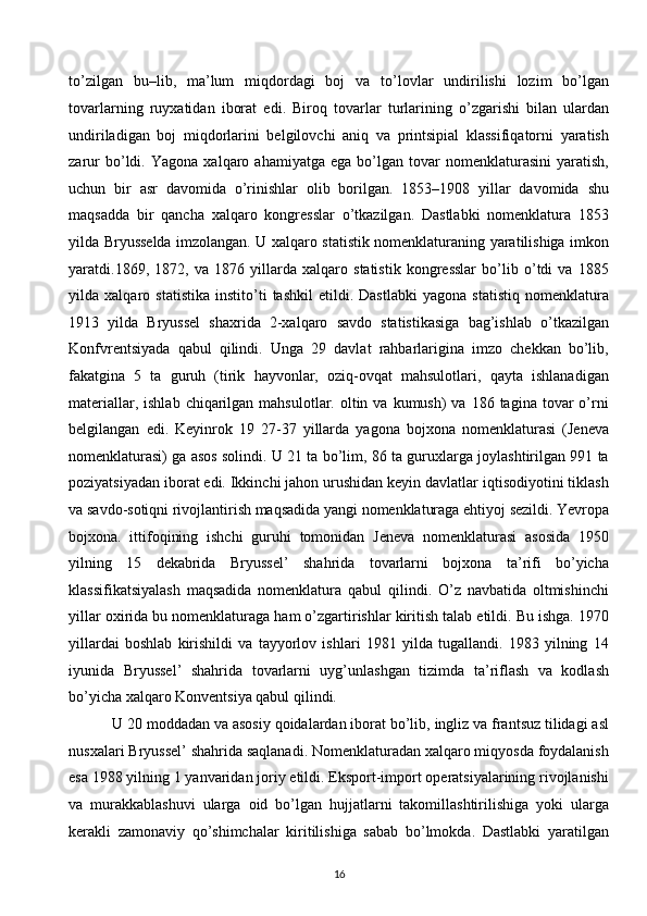 to’zilgan   bu–lib,   ma’lum   miqdordagi   boj   va   to’lovlar   undirilishi   lozim   bo’lgan
tovarlarning   ruyxatidan   iborat   edi.   Biroq   tovarlar   turlarining   o’zgarishi   bilan   ulardan
undiriladigan   boj   miqdorlarini   belgilovchi   aniq   va   printsipial   klassifiqatorni   yaratish
zarur   bo’ldi.   Yagona   xalqaro   ahamiyatga   ega   bo’lgan   tovar   nomenklaturasini   yaratish,
uchun   bir   asr   davomida   o’rinishlar   olib   borilgan.   1853–1908   yillar   davomida   shu
maqsadda   bir   qancha   xalqaro   kongresslar   o’tkazilgan.   Dastlabki   nomenklatura   1853
yilda Bryusselda imzolangan. U xalqaro statistik nomenklaturaning yaratilishiga imkon
yaratdi.1869,   1872,   va   1876   yillarda   xalqaro   statistik   kongresslar   bo’lib   o’tdi   va   1885
yilda   xalqaro   statistika   instito’ti   tashkil   etildi.   Dastlabki   yagona   statistiq   nomenklatura
1913   yilda   Bryussel   shaxrida   2-xalqaro   savdo   statistikasiga   bag’ishlab   o’tkazilgan
Konfvrentsiyada   qabul   qilindi.   Unga   29   davlat   rahbarlarigina   imzo   chekkan   bo’lib,
fakatgina   5   ta   guruh   (tirik   hayvonlar,   oziq-ovqat   mahsulotlari,   qayta   ishlanadigan
materiallar,  ishlab  chiqarilgan  mahsulotlar.  oltin  va  kumush)  va  186 tagina  tovar  o’rni
belgilangan   edi.   Keyinrok   19   27-37   yillarda   yagona   bojxona   nomenklaturasi   (Jeneva
nomenklaturasi) ga asos solindi. U 21 ta bo’lim, 86 ta guruxlarga joylashtirilgan 991 ta
poziyatsiyadan iborat edi. Ikkinchi jahon urushidan keyin davlatlar iqtisodiyotini tiklash
va savdo-sotiqni rivojlantirish maqsadida yangi nomenklaturaga ehtiyoj sezildi. Yevropa
bojxona.   ittifoqining   ishchi   guruhi   tomonidan   Jeneva   nomenklaturasi   asosida   1950
yilning   15   dekabrida   Bryussel’   shahrida   tovarlarni   bojxona   ta’rifi   bo’yicha
klassifikatsiyalash   maqsadida   nomenklatura   qabul   qilindi.   O’z   navbatida   oltmishinchi
yillar oxirida bu nomenklaturaga ham o’zgartirishlar kiritish talab etildi. Bu ishga. 1970
yillardai   boshlab   kirishildi   va   tayyorlov   ishlari   1981   yilda   tugallandi.   1983   yilning   14
iyunida   Bryussel’   shahrida   tovarlarni   uyg’unlashgan   tizimda   ta’riflash   va   kodlash
bo’yicha xalqaro Konventsiya qabul qilindi.
 U 20 moddadan va asosiy qoidalardan iborat bo’lib, ingliz va frantsuz tilidagi asl
nusxalari Bryussel’ shahrida saqlanadi. Nomenklaturadan xalqaro miqyosda foydalanish
esa 1988 yilning 1 yanvaridan joriy etildi. Eksport-import operatsiyalarining rivojlanishi
va   murakkablashuvi   ularga   oid   bo’lgan   hujjatlarni   takomillashtirilishiga   yoki   ularga
kerakli   zamonaviy   qo’shimchalar   kiritilishiga   sabab   bo’lmokda.   Dastlabki   yaratilgan
16  
  